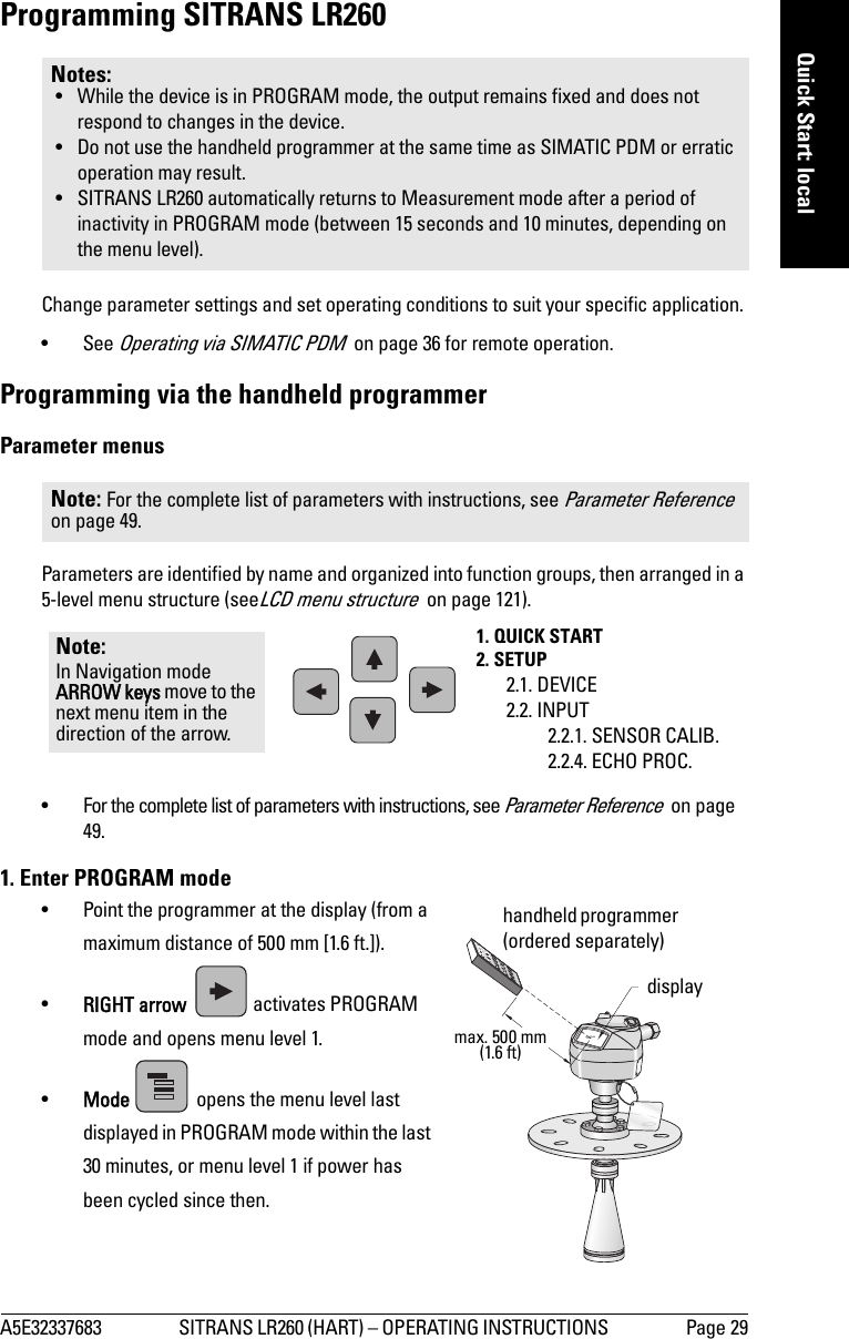A5E32337683 SITRANS LR260 (HART) – OPERATING INSTRUCTIONS  Page 29mmmmmQuick Start: localProgramming SITRANS LR260Change parameter settings and set operating conditions to suit your specific application. •See Operating via SIMATIC PDM  on page 36 for remote operation.Programming via the handheld programmerParameter menusParameters are identified by name and organized into function groups, then arranged in a 5-level menu structure (seeLCD menu structure  on page 121).• For the complete list of parameters with instructions, see Parameter Reference  on page 49.1. Enter PROGRAM mode• Point the programmer at the display (from a maximum distance of 500 mm [1.6 ft.]).•RIGHT arrow  activates PROGRAM mode and opens menu level 1. •Mode   opens the menu level last displayed in PROGRAM mode within the last 30 minutes, or menu level 1 if power has been cycled since then.Notes: • While the device is in PROGRAM mode, the output remains fixed and does not respond to changes in the device.• Do not use the handheld programmer at the same time as SIMATIC PDM or erratic operation may result.• SITRANS LR260 automatically returns to Measurement mode after a period of inactivity in PROGRAM mode (between 15 seconds and 10 minutes, depending on the menu level). Note: For the complete list of parameters with instructions, see Parameter Reference  on page 49.1. QUICK START2. SETUP2.1. DEVICE2.2. INPUT2.2.1. SENSOR CALIB.2.2.4. ECHO PROC.Note: In Navigation mode ARROW keys move to the next menu item in the direction of the arrow. displayhandheld programmer (ordered separately)max. 500 mm(1.6 ft)