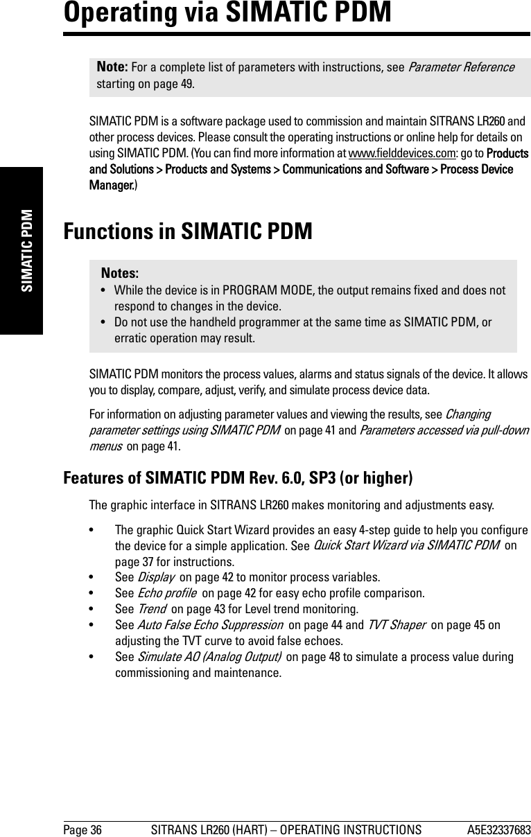 Page 36 SITRANS LR260 (HART) – OPERATING INSTRUCTIONS A5E32337683mmmmmSIMATIC PDMOperating via SIMATIC PDMSIMATIC PDM is a software package used to commission and maintain SITRANS LR260 and other process devices. Please consult the operating instructions or online help for details on using SIMATIC PDM. (You can find more information at www.fielddevices.com: go to Products and Solutions &gt; Products and Systems &gt; Communications and Software &gt; Process Device Manager.)Functions in SIMATIC PDMSIMATIC PDM monitors the process values, alarms and status signals of the device. It allows you to display, compare, adjust, verify, and simulate process device data. For information on adjusting parameter values and viewing the results, see Changing parameter settings using SIMATIC PDM  on page 41 and Parameters accessed via pull-down menus  on page 41.Features of SIMATIC PDM Rev. 6.0, SP3 (or higher) The graphic interface in SITRANS LR260 makes monitoring and adjustments easy.• The graphic Quick Start Wizard provides an easy 4-step guide to help you configure the device for a simple application. See Quick Start Wizard via SIMATIC PDM  on page 37 for instructions.•See Display  on page 42 to monitor process variables.•See Echo profile  on page 42 for easy echo profile comparison.•See Trend  on page 43 for Level trend monitoring.•See Auto False Echo Suppression  on page 44 and TVT Shaper  on page 45 on adjusting the TVT curve to avoid false echoes.•See Simulate AO (Analog Output)  on page 48 to simulate a process value during commissioning and maintenance.Note: For a complete list of parameters with instructions, see Parameter Reference  starting on page 49.Notes:• While the device is in PROGRAM MODE, the output remains fixed and does not respond to changes in the device.• Do not use the handheld programmer at the same time as SIMATIC PDM, or erratic operation may result.