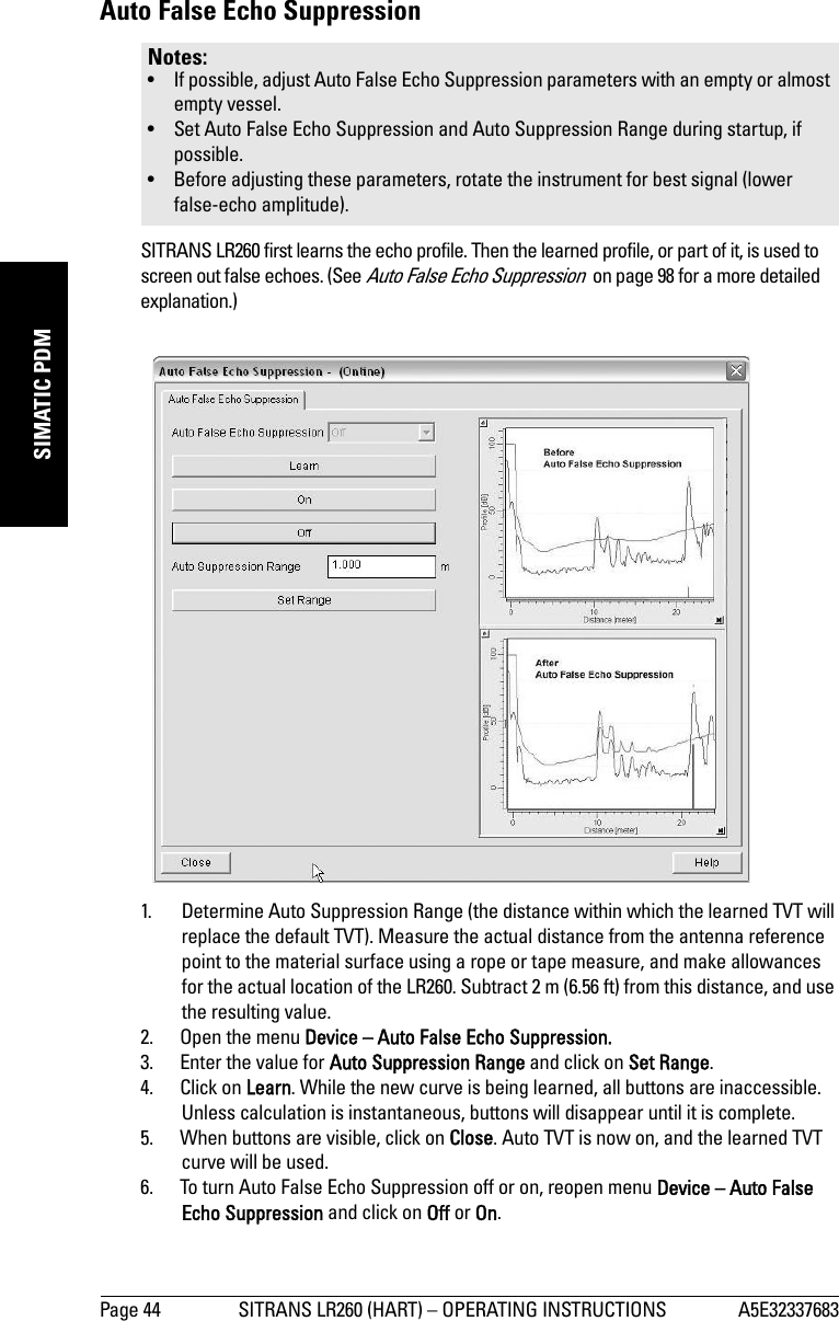 Page 44 SITRANS LR260 (HART) – OPERATING INSTRUCTIONS A5E32337683mmmmmSIMATIC PDMAuto False Echo Suppression SITRANS LR260 first learns the echo profile. Then the learned profile, or part of it, is used to screen out false echoes. (See Auto False Echo Suppression  on page 98 for a more detailed explanation.)1. Determine Auto Suppression Range (the distance within which the learned TVT will replace the default TVT). Measure the actual distance from the antenna reference point to the material surface using a rope or tape measure, and make allowances for the actual location of the LR260. Subtract 2 m (6.56 ft) from this distance, and use the resulting value.2. Open the menu Device – Auto False Echo Suppression.3. Enter the value for Auto Suppression Range and click on Set Range. 4. Click on Learn. While the new curve is being learned, all buttons are inaccessible. Unless calculation is instantaneous, buttons will disappear until it is complete.5. When buttons are visible, click on Close. Auto TVT is now on, and the learned TVT curve will be used.6. To turn Auto False Echo Suppression off or on, reopen menu Device – Auto False Echo Suppression and click on Off or On.Notes: • If possible, adjust Auto False Echo Suppression parameters with an empty or almost empty vessel. • Set Auto False Echo Suppression and Auto Suppression Range during startup, if possible.• Before adjusting these parameters, rotate the instrument for best signal (lower false-echo amplitude).