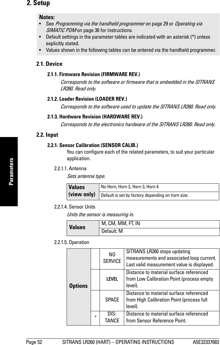 Page 52 SITRANS LR260 (HART) – OPERATING INSTRUCTIONS A5E32337683mmmmmParameters2. Setup2.1. Device2.1.1. Firmware Revision (FIRMWARE REV.)Corresponds to the software or firmware that is embedded in the SITRANS LR260. Read only.2.1.2. Loader Revision (LOADER REV.)Corresponds to the software used to update the SITRANS LR260. Read only.2.1.3. Hardware Revision (HARDWARE REV.)Corresponds to the electronics hardware of the SITRANS LR260. Read only.2.2. Input 2.2.1. Sensor Calibration (SENSOR CALIB.)You can configure each of the related parameters, to suit your particular application.2.2.1.1. AntennaSets antenna type.2.2.1.4. Sensor UnitsUnits the sensor is measuring in.2.2.1.5. OperationNotes: • See Programming via the handheld programmer on page 29 or Operating via SIMATIC PDM on page 36 for instructions.• Default settings in the parameter tables are indicated with an asterisk (*) unless explicitly stated.• Values shown in the following tables can be entered via the handheld programmer.Values (view only)No Horn, Horn 2, Horn 3, Horn 4Default is set by factory depending on horn size.Values M, CM, MM, FT, INDefault: MOptionsNOSERVICESITRANS LR260 stops updating measurements and associated loop current. Last valid measurement value is displayed.LEVELDistance to material surface referenced from Low Calibration Point (process empty level).SPACEDistance to material surface referenced from High Calibration Point (process full level).*DIS-TANCEDistance to material surface referenced from Sensor Reference Point.