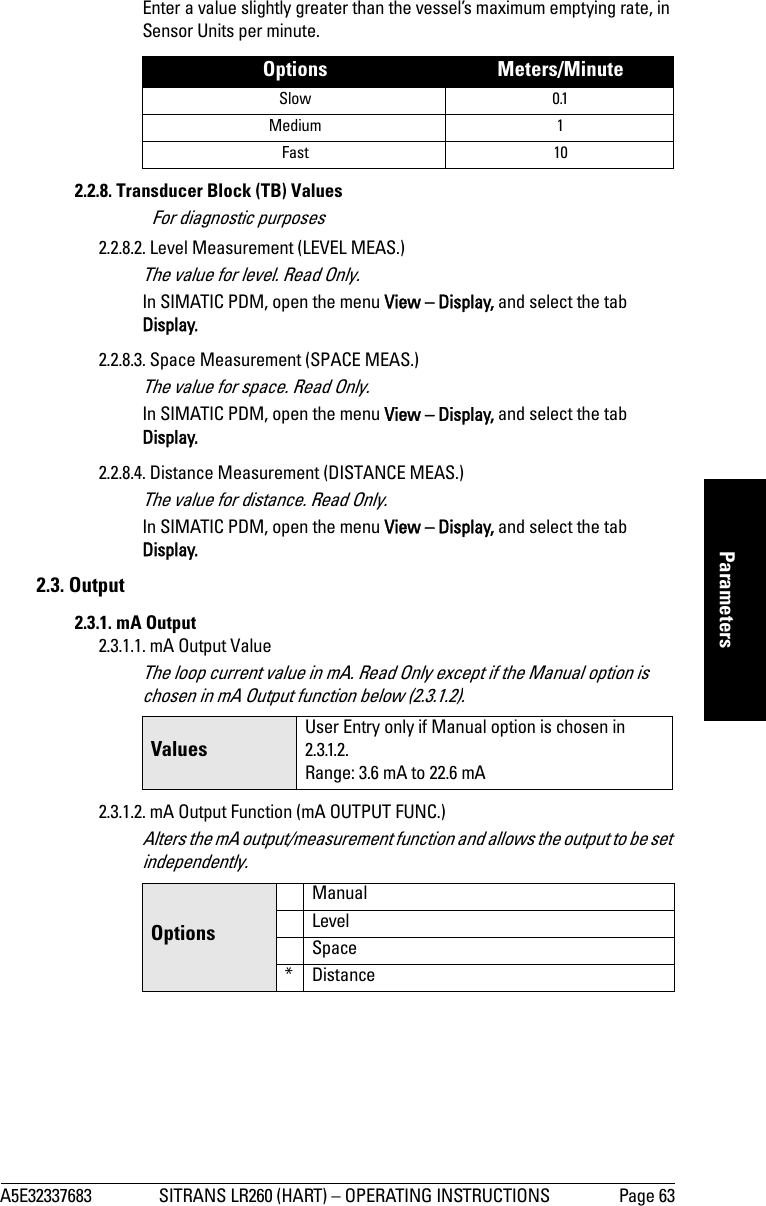 A5E32337683 SITRANS LR260 (HART) – OPERATING INSTRUCTIONS Page 63mmmmmParametersEnter a value slightly greater than the vessel’s maximum emptying rate, in Sensor Units per minute. 2.2.8. Transducer Block (TB) Values For diagnostic purposes2.2.8.2. Level Measurement (LEVEL MEAS.)The value for level. Read Only.In SIMATIC PDM, open the menu View – Display, and select the tab Display.2.2.8.3. Space Measurement (SPACE MEAS.)The value for space. Read Only.In SIMATIC PDM, open the menu View – Display, and select the tab Display.2.2.8.4. Distance Measurement (DISTANCE MEAS.)The value for distance. Read Only.In SIMATIC PDM, open the menu View – Display, and select the tab Display.2.3. Output 2.3.1. mA Output2.3.1.1. mA Output ValueThe loop current value in mA. Read Only except if the Manual option is chosen in mA Output function below (2.3.1.2).2.3.1.2. mA Output Function (mA OUTPUT FUNC.)Alters the mA output/measurement function and allows the output to be set independently.Options Meters/MinuteSlow 0.1Medium 1Fast 10ValuesUser Entry only if Manual option is chosen in 2.3.1.2. Range: 3.6 mA to 22.6 mAOptionsManualLevelSpace*Distance