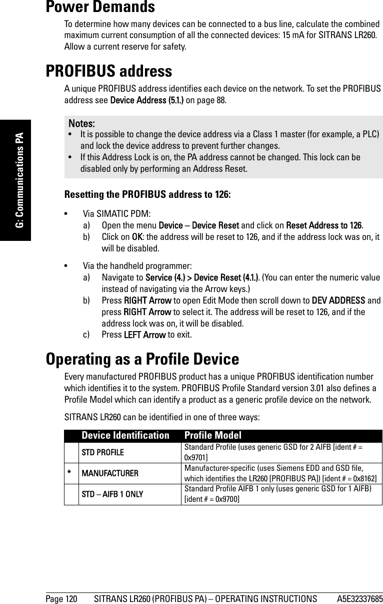 Page 120 SITRANS LR260 (PROFIBUS PA) – OPERATING INSTRUCTIONS  A5E32337685mmmmmG: Communications PAPower DemandsTo determine how many devices can be connected to a bus line, calculate the combined maximum current consumption of all the connected devices: 15 mA for SITRANS LR260. Allow a current reserve for safety. PROFIBUS addressA unique PROFIBUS address identifies each device on the network. To set the PROFIBUS address see Device Address (5.1.) on page 88.Resetting the PROFIBUS address to 126:• Via SIMATIC PDM:a) Open the menu Device – Device Reset and click on Reset Address to 126.b) Click on OK: the address will be reset to 126, and if the address lock was on, it will be disabled.• Via the handheld programmer:a) Navigate to Service (4.) &gt; Device Reset (4.1.). (You can enter the numeric value instead of navigating via the Arrow keys.)b) Press RIGHT Arrow to open Edit Mode then scroll down to DEV ADDRESS and press RIGHT Arrow to select it. The address will be reset to 126, and if the address lock was on, it will be disabled.c) Press LEFT Arrow to exit.Operating as a Profile DeviceEvery manufactured PROFIBUS product has a unique PROFIBUS identification number which identifies it to the system. PROFIBUS Profile Standard version 3.01 also defines a Profile Model which can identify a product as a generic profile device on the network. SITRANS LR260 can be identified in one of three ways:Notes:• It is possible to change the device address via a Class 1 master (for example, a PLC) and lock the device address to prevent further changes.• If this Address Lock is on, the PA address cannot be changed. This lock can be disabled only by performing an Address Reset.Device Identification Profile ModelSTD PROFILE Standard Profile (uses generic GSD for 2 AIFB [ident # = 0x9701]* MANUFACTURER Manufacturer-specific (uses Siemens EDD and GSD file, which identifies the LR260 [PROFIBUS PA]) [ident # = 0x8162]STD – AIFB 1 ONLY Standard Profile AIFB 1 only (uses generic GSD for 1 AIFB) [ident # = 0x9700]