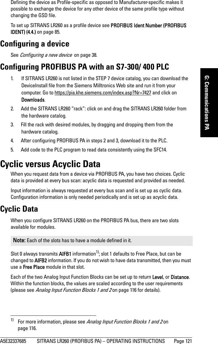 A5E32337685 SITRANS LR260 (PROFIBUS PA) – OPERATING INSTRUCTIONS  Page 121mmmmmG: Communications PADefining the device as Profile-specific as opposed to Manufacturer-specific makes it possible to exchange the device for any other device of the same profile type without changing the GSD file. To set up SITRANS LR260 as a profile device see PROFIBUS Ident Number (PROFIBUS IDENT) (4.4.) on page 85.Configuring a deviceSee Configuring a new device  on page 38.Configuring PROFIBUS PA with an S7-300/ 400 PLC1. If SITRANS LR260 is not listed in the STEP 7 device catalog, you can download the DeviceInstall file from the Siemens Milltronics Web site and run it from your computer. Go to https://pia.khe.siemens.com/index.asp?Nr=7427 and click on Downloads.2. Add the SITRANS LR260 “rack”: click on and drag the SITRANS LR260 folder from the hardware catalog.3. Fill the rack with desired modules, by dragging and dropping them from the hardware catalog.4. After configuring PROFIBUS PA in steps 2 and 3, download it to the PLC.5. Add code to the PLC program to read data consistently using the SFC14.Cyclic versus Acyclic DataWhen you request data from a device via PROFIBUS PA, you have two choices. Cyclic data is provided at every bus scan: acyclic data is requested and provided as needed. Input information is always requested at every bus scan and is set up as cyclic data. Configuration information is only needed periodically and is set up as acyclic data.Cyclic DataWhen you configure SITRANS LR260 on the PROFIBUS PA bus, there are two slots available for modules.Slot 0 always transmits AIFB1 information1); slot 1 defaults to Free Place, but can be changed to AIFB2 information. If you do not wish to have data transmitted, then you must use a Free Place module in that slot.Each of the two Analog Input Function Blocks can be set up to return Level, or Distance. Within the function blocks, the values are scaled according to the user requirements (please see Analog Input Function Blocks 1 and 2 on page 116 for details).Note: Each of the slots has to have a module defined in it.1) For more information, please see Analog Input Function Blocks 1 and 2 on page 116.