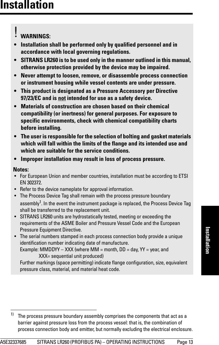 A5E32337685 SITRANS LR260 (PROFIBUS PA) – OPERATING INSTRUCTIONS  Page 13mmmmmInstallationInstallation1)WARNINGS: • Installation shall be performed only by qualified personnel and in accordance with local governing regulations.• SITRANS LR260 is to be used only in the manner outlined in this manual, otherwise protection provided by the device may be impaired.• Never attempt to loosen, remove, or disassemble process connection or instrument housing while vessel contents are under pressure.• This product is designated as a Pressure Accessory per Directive 97/23/EC and is not intended for use as a safety device.• Materials of construction are chosen based on their chemical compatibility (or inertness) for general purposes. For exposure to specific environments, check with chemical compatibility charts before installing.• The user is responsible for the selection of bolting and gasket materials which will fall within the limits of the flange and its intended use and which are suitable for the service conditions.• Improper installation may result in loss of process pressure.Notes:• For European Union and member countries, installation must be according to ETSI EN 302372.• Refer to the device nameplate for approval information.• The Process Device Tag shall remain with the process pressure boundary assembly1. In the event the instrument package is replaced, the Process Device Tag shall be transferred to the replacement unit.• SITRANS LR260 units are hydrostatically tested, meeting or exceeding the requirements of the ASME Boiler and Pressure Vessel Code and the European Pressure Equipment Directive.• The serial numbers stamped in each process connection body provide a unique identification number indicating date of manufacture.Example: MMDDYY – XXX (where MM = month, DD = day, YY = year, and XXX= sequential unit produced)Further markings (space permitting) indicate flange configuration, size, equivalent pressure class, material, and material heat code.1) The process pressure boundary assembly comprises the components that act as a barrier against pressure loss from the process vessel: that is, the combination of process connection body and emitter, but normally excluding the electrical enclosure.