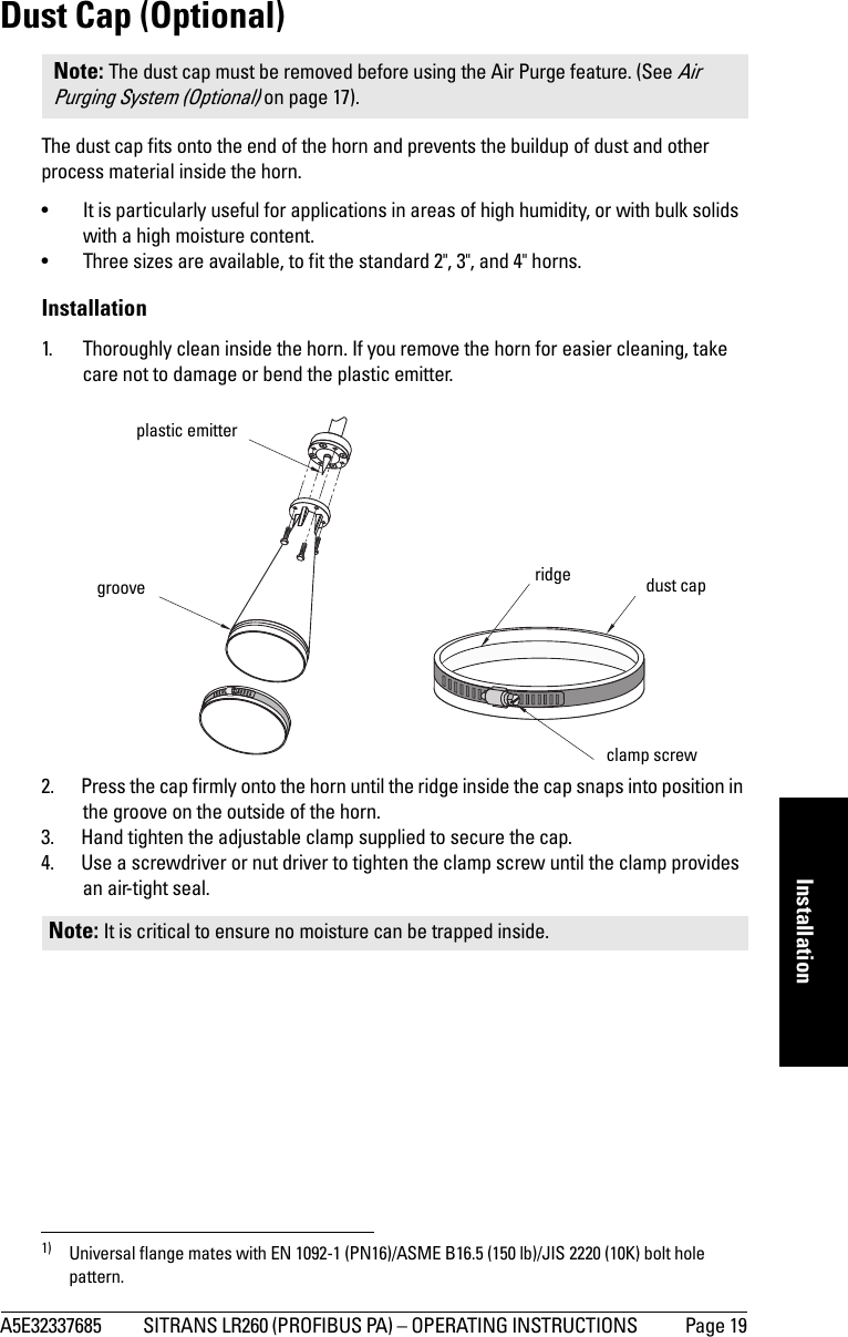 A5E32337685 SITRANS LR260 (PROFIBUS PA) – OPERATING INSTRUCTIONS  Page 19mmmmmInstallationDust Cap (Optional)The dust cap fits onto the end of the horn and prevents the buildup of dust and other process material inside the horn. • It is particularly useful for applications in areas of high humidity, or with bulk solids with a high moisture content. • Three sizes are available, to fit the standard 2&quot;, 3&quot;, and 4&quot; horns.Installation1. Thoroughly clean inside the horn. If you remove the horn for easier cleaning, take care not to damage or bend the plastic emitter.2. Press the cap firmly onto the horn until the ridge inside the cap snaps into position in the groove on the outside of the horn.3. Hand tighten the adjustable clamp supplied to secure the cap.4. Use a screwdriver or nut driver to tighten the clamp screw until the clamp provides an air-tight seal.1) Universal flange mates with EN 1092-1 (PN16)/ASME B16.5 (150 lb)/JIS 2220 (10K) bolt hole pattern.Note: The dust cap must be removed before using the Air Purge feature. (See Air Purging System (Optional) on page 17).Note: It is critical to ensure no moisture can be trapped inside.plastic emittergroove ridge dust capclamp screw