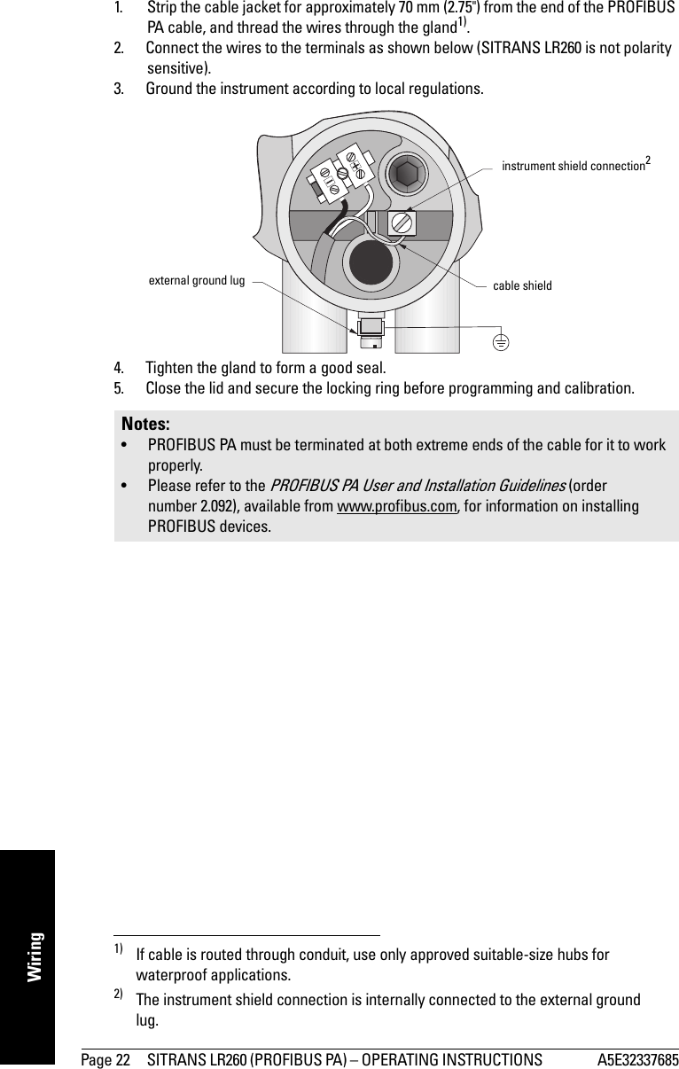 Page 22 SITRANS LR260 (PROFIBUS PA) – OPERATING INSTRUCTIONS  A5E32337685mmmmmWiring1. Strip the cable jacket for approximately 70 mm (2.75&quot;) from the end of the PROFIBUS PA cable, and thread the wires through the gland1).2. Connect the wires to the terminals as shown below (SITRANS LR260 is not polarity sensitive).3. Ground the instrument according to local regulations. 2)4. Tighten the gland to form a good seal.5. Close the lid and secure the locking ring before programming and calibration.1) If cable is routed through conduit, use only approved suitable-size hubs for waterproof applications.2) The instrument shield connection is internally connected to the external ground lug.Notes: • PROFIBUS PA must be terminated at both extreme ends of the cable for it to work properly.• Please refer to the PROFIBUS PA User and Installation Guidelines (order number 2.092), available from www.profibus.com, for information on installing PROFIBUS devices.instrument shield connection2cable shieldexternal ground lug