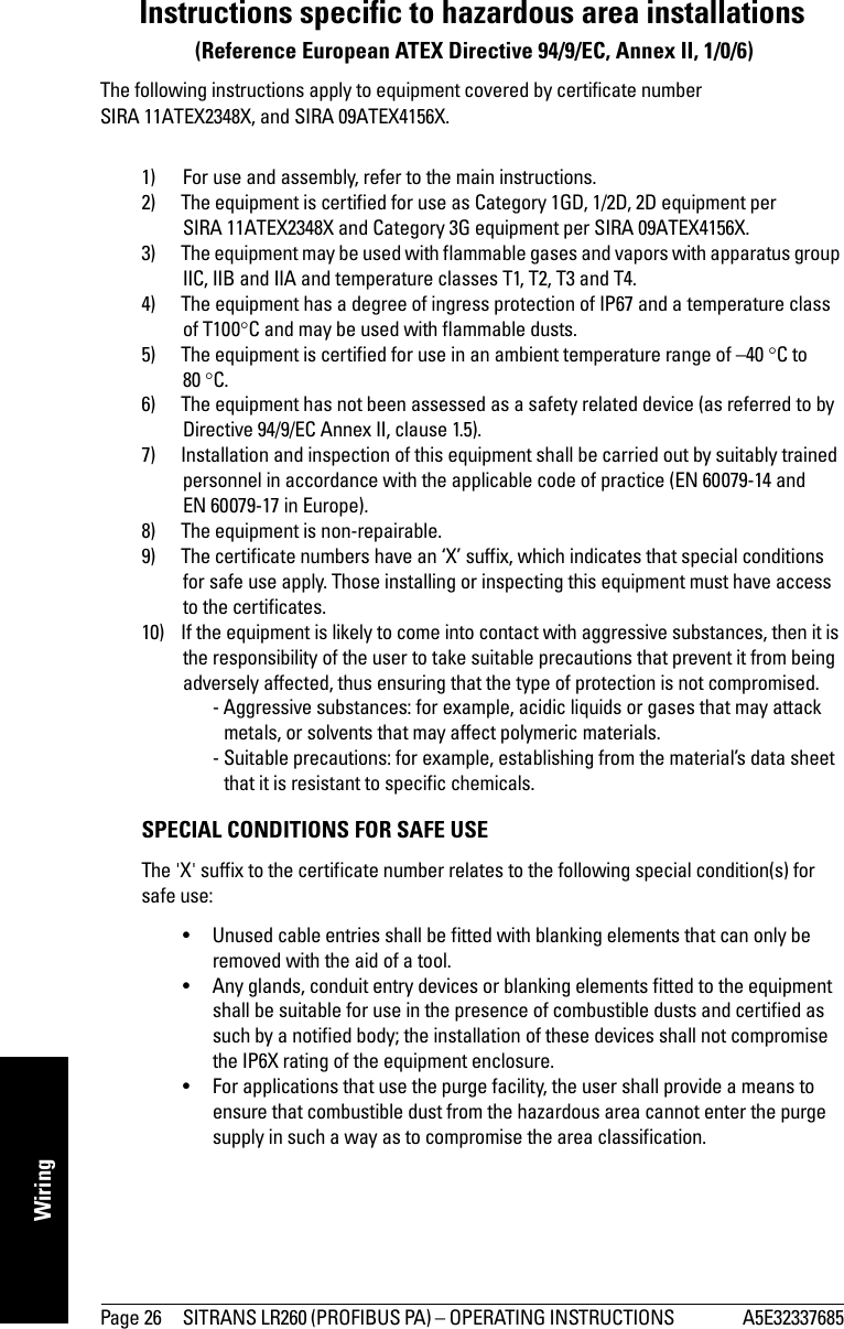 Page 26 SITRANS LR260 (PROFIBUS PA) – OPERATING INSTRUCTIONS  A5E32337685mmmmmWiringInstructions specific to hazardous area installations (Reference European ATEX Directive 94/9/EC, Annex II, 1/0/6)The following instructions apply to equipment covered by certificate number SIRA 11ATEX2348X, and SIRA 09ATEX4156X.1) For use and assembly, refer to the main instructions.2) The equipment is certified for use as Category 1GD, 1/2D, 2D equipment per SIRA 11ATEX2348X and Category 3G equipment per SIRA 09ATEX4156X.3) The equipment may be used with flammable gases and vapors with apparatus group IIC, IIB and IIA and temperature classes T1, T2, T3 and T4.4) The equipment has a degree of ingress protection of IP67 and a temperature class of T100C and may be used with flammable dusts.5) The equipment is certified for use in an ambient temperature range of –40 C to 80 C.6) The equipment has not been assessed as a safety related device (as referred to by Directive 94/9/EC Annex II, clause 1.5).7) Installation and inspection of this equipment shall be carried out by suitably trained personnel in accordance with the applicable code of practice (EN 60079-14 and EN 60079-17 in Europe).8) The equipment is non-repairable.9) The certificate numbers have an ‘X’ suffix, which indicates that special conditions for safe use apply. Those installing or inspecting this equipment must have access to the certificates.10) If the equipment is likely to come into contact with aggressive substances, then it is the responsibility of the user to take suitable precautions that prevent it from being adversely affected, thus ensuring that the type of protection is not compromised.  - Aggressive substances: for example, acidic liquids or gases that may attack metals, or solvents that may affect polymeric materials.  - Suitable precautions: for example, establishing from the material’s data sheet that it is resistant to specific chemicals.SPECIAL CONDITIONS FOR SAFE USEThe &apos;X&apos; suffix to the certificate number relates to the following special condition(s) for safe use:• Unused cable entries shall be fitted with blanking elements that can only be removed with the aid of a tool.• Any glands, conduit entry devices or blanking elements fitted to the equipment shall be suitable for use in the presence of combustible dusts and certified as such by a notified body; the installation of these devices shall not compromise the IP6X rating of the equipment enclosure.• For applications that use the purge facility, the user shall provide a means to ensure that combustible dust from the hazardous area cannot enter the purge supply in such a way as to compromise the area classification.
