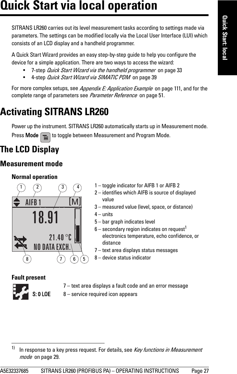 A5E32337685 SITRANS LR260 (PROFIBUS PA) – OPERATING INSTRUCTIONS  Page 27mmmmmQuick Start: localQuick Start via local operationSITRANS LR260 carries out its level measurement tasks according to settings made via parameters. The settings can be modified locally via the Local User Interface (LUI) which consists of an LCD display and a handheld programmer. A Quick Start Wizard provides an easy step-by-step guide to help you configure the device for a simple application. There are two ways to access the wizard:•7-step Quick Start Wizard via the handheld programmer  on page 33•4-step Quick Start Wizard via SIMATIC PDM  on page 39For more complex setups, see Appendix E: Application Example  on page 111, and for the complete range of parameters see Parameter Reference  on page 51.Activating SITRANS LR260Power up the instrument. SITRANS LR260 automatically starts up in Measurement mode. Press Mode   to toggle between Measurement and Program Mode.1)The LCD DisplayMeasurement mode Normal operationFault present1) In response to a key press request. For details, see Key functions in Measurement mode  on page 29.M[]AIFB 121.40 °CNO DATA EXCH.18.911 – toggle indicator for AIFB 1 or AIFB 22 – identifies which AIFB is source of displayed value3 – measured value (level, space, or distance)4 – units5 – bar graph indicates level6 – secondary region indicates on request1 electronics temperature, echo confidence, or distance7 – text area displays status messages 8 – device status indicator67813425S: 0 LOE7 – text area displays a fault code and an error message8 – service required icon appears