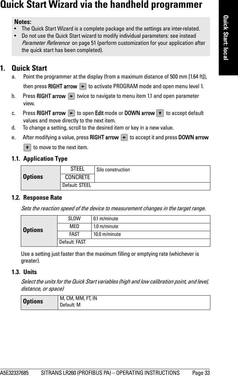 A5E32337685 SITRANS LR260 (PROFIBUS PA) – OPERATING INSTRUCTIONS  Page 33mmmmmQuick Start: localQuick Start Wizard via the handheld programmer1. Quick Starta. Point the programmer at the display (from a maximum distance of 500 mm [1.64 ft]), then press RIGHT arrow   to activate PROGRAM mode and open menu level 1.b. Press RIGHT arrow   twice to navigate to menu item 1.1 and open parameter view. c. Press RIGHT arrow   to open Edit mode or DOWN arrow   to accept default values and move directly to the next item.d. To change a setting, scroll to the desired item or key in a new value.e. After modifying a value, press RIGHT arrow   to accept it and press DOWN arrow  to move to the next item. 1.1. Application Type1.2. Response RateSets the reaction speed of the device to measurement changes in the target range.Use a setting just faster than the maximum filling or emptying rate (whichever is greater). 1.3. UnitsSelect the units for the Quick Start variables (high and low calibration point, and level, distance, or space)Notes: • The Quick Start Wizard is a complete package and the settings are inter-related.• Do not use the Quick Start wizard to modify individual parameters: see instead Parameter Reference  on page 51 (perform customization for your application after the quick start has been completed).OptionsSTEEL Silo constructionCONCRETEDefault: STEELOptionsSLOW 0.1 m/minuteMED 1.0 m/minuteFAST 10.0 m/minuteDefault: FASTOptions M, CM, MM, FT, INDefault: M