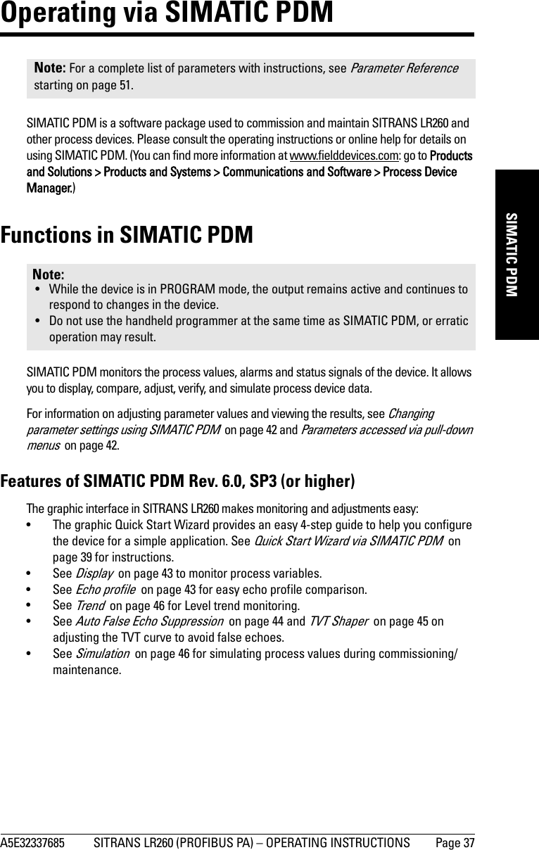 A5E32337685 SITRANS LR260 (PROFIBUS PA) – OPERATING INSTRUCTIONS Page 37mmmmmSIMATIC PDMOperating via SIMATIC PDMSIMATIC PDM is a software package used to commission and maintain SITRANS LR260 and other process devices. Please consult the operating instructions or online help for details on using SIMATIC PDM. (You can find more information at www.fielddevices.com: go to Products and Solutions &gt; Products and Systems &gt; Communications and Software &gt; Process Device Manager.)Functions in SIMATIC PDMSIMATIC PDM monitors the process values, alarms and status signals of the device. It allows you to display, compare, adjust, verify, and simulate process device data. For information on adjusting parameter values and viewing the results, see Changing parameter settings using SIMATIC PDM  on page 42 and Parameters accessed via pull-down menus  on page 42.Features of SIMATIC PDM Rev. 6.0, SP3 (or higher)The graphic interface in SITRANS LR260 makes monitoring and adjustments easy:• The graphic Quick Start Wizard provides an easy 4-step guide to help you configure the device for a simple application. See Quick Start Wizard via SIMATIC PDM  on page 39 for instructions.•See Display  on page 43 to monitor process variables.•See Echo profile  on page 43 for easy echo profile comparison.•See Trend  on page 46 for Level trend monitoring.•See Auto False Echo Suppression  on page 44 and TVT Shaper  on page 45 on adjusting the TVT curve to avoid false echoes.•See Simulation  on page 46 for simulating process values during commissioning/maintenance.Note: For a complete list of parameters with instructions, see Parameter Reference starting on page 51.Note: • While the device is in PROGRAM mode, the output remains active and continues to respond to changes in the device.• Do not use the handheld programmer at the same time as SIMATIC PDM, or erratic operation may result.
