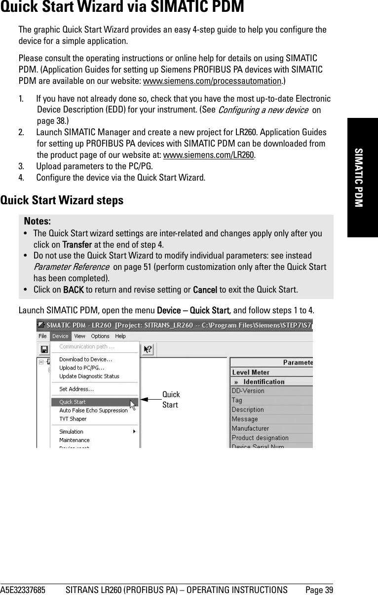 A5E32337685 SITRANS LR260 (PROFIBUS PA) – OPERATING INSTRUCTIONS Page 39mmmmmSIMATIC PDMQuick Start Wizard via SIMATIC PDMThe graphic Quick Start Wizard provides an easy 4-step guide to help you configure the device for a simple application.Please consult the operating instructions or online help for details on using SIMATIC PDM. (Application Guides for setting up Siemens PROFIBUS PA devices with SIMATIC PDM are available on our website: www.siemens.com/processautomation.)1. If you have not already done so, check that you have the most up-to-date Electronic Device Description (EDD) for your instrument. (See Configuring a new device  on page 38.)2. Launch SIMATIC Manager and create a new project for LR260. Application Guides for setting up PROFIBUS PA devices with SIMATIC PDM can be downloaded from the product page of our website at: www.siemens.com/LR260.3. Upload parameters to the PC/PG.4. Configure the device via the Quick Start Wizard.Quick Start Wizard stepsLaunch SIMATIC PDM, open the menu Device – Quick Start, and follow steps 1 to 4.Notes: • The Quick Start wizard settings are inter-related and changes apply only after you click on Transfer at the end of step 4.• Do not use the Quick Start Wizard to modify individual parameters: see instead Parameter Reference  on page 51 (perform customization only after the Quick Start has been completed).• Click on BACK to return and revise setting or Cancel to exit the Quick Start. Quick Start