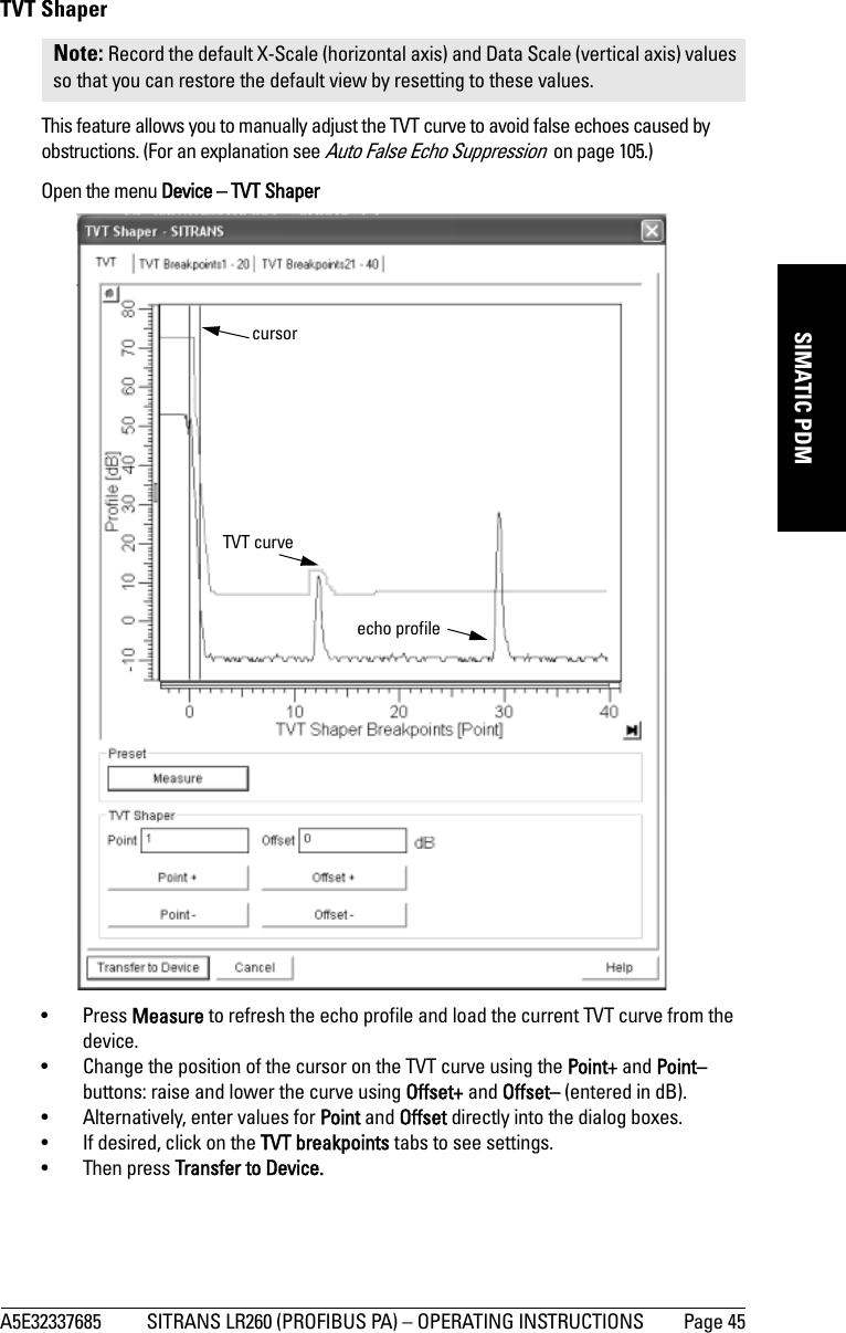 A5E32337685 SITRANS LR260 (PROFIBUS PA) – OPERATING INSTRUCTIONS Page 45mmmmmSIMATIC PDMTVT ShaperThis feature allows you to manually adjust the TVT curve to avoid false echoes caused by obstructions. (For an explanation see Auto False Echo Suppression  on page 105.)Open the menu Device – TVT Shaper• Press Measure to refresh the echo profile and load the current TVT curve from the device.• Change the position of the cursor on the TVT curve using the Point+ and Point– buttons: raise and lower the curve using Offset+ and Offset– (entered in dB).• Alternatively, enter values for Point and Offset directly into the dialog boxes. • If desired, click on the TVT breakpoints tabs to see settings.• Then press Transfer to Device.Note: Record the default X-Scale (horizontal axis) and Data Scale (vertical axis) values so that you can restore the default view by resetting to these values.TVT curvecursorecho profile