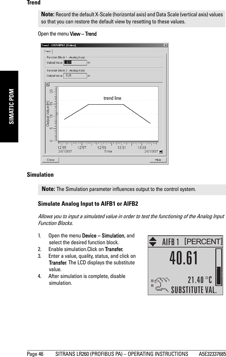 Page 46 SITRANS LR260 (PROFIBUS PA) – OPERATING INSTRUCTIONS A5E32337685mmmmmSIMATIC PDMTrendOpen the menu View – TrendSimulationSimulate Analog Input to AIFB1 or AIFB2Allows you to input a simulated value in order to test the functioning of the Analog Input Function Blocks.1. Open the menu Device – Simulation, and select the desired function block.2. Enable simulation.Click on Transfer.3. Enter a value, quality, status, and click on Transfer. The LCD displays the substitute value.4. After simulation is complete, disable simulation.Note: Record the default X-Scale (horizontal axis) and Data Scale (vertical axis) values so that you can restore the default view by resetting to these values.Note: The Simulation parameter influences output to the control system.trend linePERCENT[]AIFB 121.40 °CSUBSTITUTE VAL.40.61