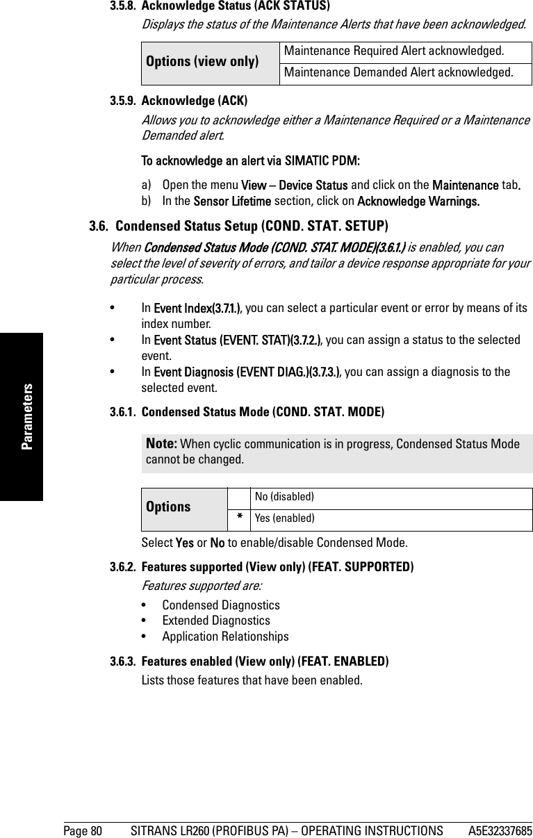 Page 80 SITRANS LR260 (PROFIBUS PA) – OPERATING INSTRUCTIONS A5E32337685mmmmmParameters3.5.8. Acknowledge Status (ACK STATUS)Displays the status of the Maintenance Alerts that have been acknowledged.3.5.9. Acknowledge (ACK)Allows you to acknowledge either a Maintenance Required or a Maintenance Demanded alert.To acknowledge an alert via SIMATIC PDM:a) Open the menu View – Device Status and click on the Maintenance tab.b) In the Sensor Lifetime section, click on Acknowledge Warnings.3.6.  Condensed Status Setup (COND. STAT. SETUP)When Condensed Status Mode (COND. STAT. MODE)(3.6.1.) is enabled, you can select the level of severity of errors, and tailor a device response appropriate for your particular process. •In Event Index(3.7.1.), you can select a particular event or error by means of its index number. •In Event Status (EVENT. STAT)(3.7.2.), you can assign a status to the selected event. •In Event Diagnosis (EVENT DIAG.)(3.7.3.), you can assign a diagnosis to the selected event. 3.6.1.  Condensed Status Mode (COND. STAT. MODE)Select Yes or No to enable/disable Condensed Mode.3.6.2.  Features supported (View only) (FEAT. SUPPORTED)Features supported are: • Condensed Diagnostics• Extended Diagnostics• Application Relationships3.6.3.  Features enabled (View only) (FEAT. ENABLED)Lists those features that have been enabled.Options (view only) Maintenance Required Alert acknowledged.Maintenance Demanded Alert acknowledged.Note: When cyclic communication is in progress, Condensed Status Mode cannot be changed.Options No (disabled)*Yes (enabled)