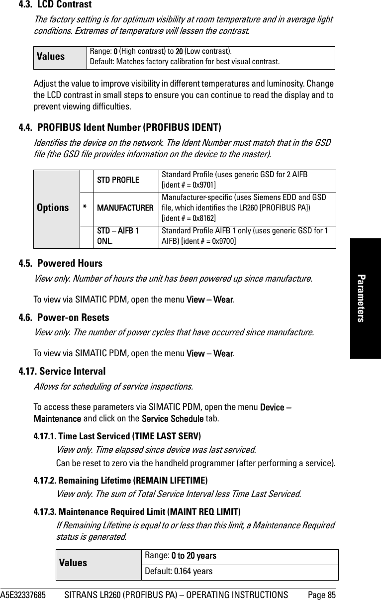 A5E32337685 SITRANS LR260 (PROFIBUS PA) – OPERATING INSTRUCTIONS Page 85mmmmmParameters4.3. LCD ContrastThe factory setting is for optimum visibility at room temperature and in average light conditions. Extremes of temperature will lessen the contrast. Adjust the value to improve visibility in different temperatures and luminosity. Change the LCD contrast in small steps to ensure you can continue to read the display and to prevent viewing difficulties.4.4.  PROFIBUS Ident Number (PROFIBUS IDENT)Identifies the device on the network. The Ident Number must match that in the GSD file (the GSD file provides information on the device to the master).4.5. Powered HoursView only. Number of hours the unit has been powered up since manufacture.To view via SIMATIC PDM, open the menu View – Wear.4.6. Power-on ResetsView only. The number of power cycles that have occurred since manufacture.To view via SIMATIC PDM, open the menu View – Wear.4.17. Service IntervalAllows for scheduling of service inspections.To access these parameters via SIMATIC PDM, open the menu Device – Maintenance and click on the Service Schedule tab.4.17.1. Time Last Serviced (TIME LAST SERV)View only. Time elapsed since device was last serviced.Can be reset to zero via the handheld programmer (after performing a service).4.17.2. Remaining Lifetime (REMAIN LIFETIME)View only. The sum of Total Service Interval less Time Last Serviced.4.17.3. Maintenance Required Limit (MAINT REQ LIMIT)If Remaining Lifetime is equal to or less than this limit, a Maintenance Required status is generated. Values Range: 0 (High contrast) to 20 (Low contrast). Default: Matches factory calibration for best visual contrast.OptionsSTD PROFILE Standard Profile (uses generic GSD for 2 AIFB [ident # = 0x9701]* MANUFACTURERManufacturer-specific (uses Siemens EDD and GSD file, which identifies the LR260 [PROFIBUS PA]) [ident # = 0x8162]STD – AIFB 1 ONL.Standard Profile AIFB 1 only (uses generic GSD for 1 AIFB) [ident # = 0x9700]Values Range: 0 to 20 yearsDefault: 0.164 years