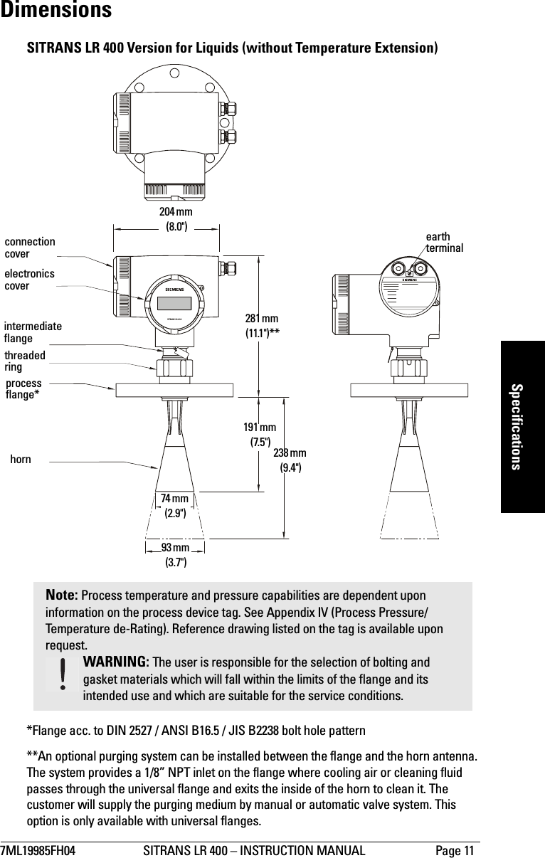 7ML19985FH04 SITRANS LR 400 – INSTRUCTION MANUAL Page 11mmmmmSpecificationsDimensionsSITRANS LR 400 Version for Liquids (without Temperature Extension)*Flange acc. to DIN 2527 / ANSI B16.5 / JIS B2238 bolt hole pattern**An optional purging system can be installed between the flange and the horn antenna. The system provides a 1/8” NPT inlet on the flange where cooling air or cleaning fluid passes through the universal flange and exits the inside of the horn to clean it. The customer will supply the purging medium by manual or automatic valve system. This option is only available with universal flanges.SITRANS LR 400Note: Process temperature and pressure capabilities are dependent upon information on the process device tag. See Appendix IV (Process Pressure/Temperature de-Rating). Reference drawing listed on the tag is available upon request.WARNING: The user is responsible for the selection of bolting and gasket materials which will fall within the limits of the flange and its intended use and which are suitable for the service conditions.204 mm (8.0&quot;)281 mm (11.1&quot;)**191 mm (7.5&quot;) 238 mm (9.4&quot;)74 mm (2.9&quot;)93 mm (3.7&quot;)hornprocess flange*threaded ringintermediate flangeelectronics coverconnection coverearth terminal