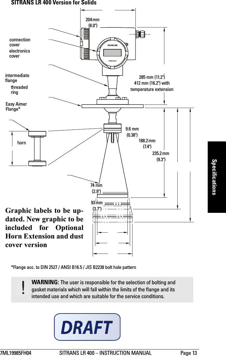 7ML19985FH04 SITRANS LR 400 – INSTRUCTION MANUAL Page 13mmmmmSpecificationsSITRANS LR 400 Version for Solids*Flange acc. to DIN 2527 / ANSI B16.5 / JIS B2238 bolt hole patternWARNING: The user is responsible for the selection of bolting and gasket materials which will fall within the limits of the flange and its intended use and which are suitable for the service conditions.SITRANS LR 400204 mm (8.0&quot;)285 mm (11.2&quot;)412 mm (16.2&quot;) with temperature extensionthreaded ringelectronics coverconnection coverEasy Aimer Flange*horn74 mm(2.9&quot;)93 mm (3.7&quot;)188.2 mm (7.4&quot;)9.6 mm (0.38&quot;)intermediate flange235.2 mm (9.3&quot;)Graphic labels to be up-dated. New graphic to beincluded for OptionalHorn Extension and dustcover version