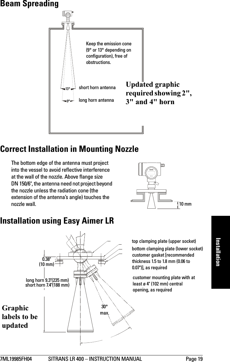 7ML19985FH04 SITRANS LR 400 – INSTRUCTION MANUAL Page 19mmmmmInstallationBeam SpreadingCorrect Installation in Mounting NozzleThe bottom edge of the antenna must project into the vessel to avoid reflective interference at the wall of the nozzle. Above flange size DN 150/6&quot;, the antenna need not project beyond the nozzle unless the radiation cone (the extension of the antenna’s angle) touches the nozzle wall.Installation using Easy Aimer LRSITRANS LR 40013°9°Keep the emission cone (9° or 13° depending on configuration), free of obstructions.short horn antennalong horn antennaUpdated graphic required showing 2&quot;, 3&quot; and 4&quot; hornSITRANS LR 40010 mmtop clamping plate (upper socket)bottom clamping plate (lower socket)customer gasket [recommended thickness 1.5 to 1.8 mm (0.06 to 0.07&quot;)], as requiredcustomer mounting plate with at least ø 4&quot; (102 mm) central opening, as required30° max.long horn 9.3&quot;(235 mm) short horn 7.4&quot;(188 mm)0.38&quot; (10 mm)Graphic labels to be updated