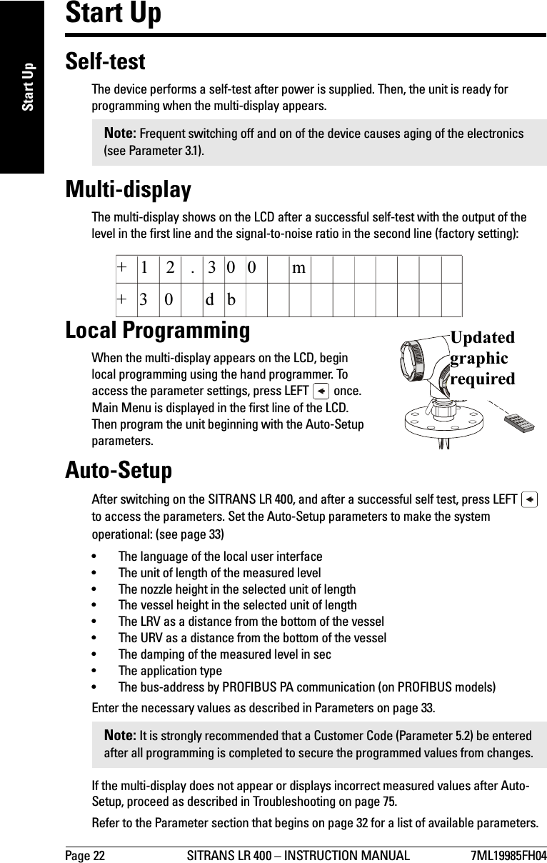Page 22 SITRANS LR 400 – INSTRUCTION MANUAL 7ML19985FH04mmmmmStart UpStart UpSelf-testThe device performs a self-test after power is supplied. Then, the unit is ready for programming when the multi-display appears.Multi-displayThe multi-display shows on the LCD after a successful self-test with the output of the level in the first line and the signal-to-noise ratio in the second line (factory setting):Local ProgrammingWhen the multi-display appears on the LCD, begin local programming using the hand programmer. To access the parameter settings, press LEFT   once. Main Menu is displayed in the first line of the LCD. Then program the unit beginning with the Auto-Setup parameters.Auto-SetupAfter switching on the SITRANS LR 400, and after a successful self test, press LEFT   to access the parameters. Set the Auto-Setup parameters to make the system operational: (see page 33)• The language of the local user interface• The unit of length of the measured level• The nozzle height in the selected unit of length •The vessel height in the selected unit of length• The LRV as a distance from the bottom of the vessel • The URV as a distance from the bottom of the vessel• The damping of the measured level in sec• The application type• The bus-address by PROFIBUS PA communication (on PROFIBUS models)Enter the necessary values as described in Parameters on page 33. If the multi-display does not appear or displays incorrect measured values after Auto-Setup, proceed as described in Troubleshooting on page 75.Refer to the Parameter section that begins on page 32 for a list of available parameters.Note: Frequent switching off and on of the device causes aging of the electronics (see Parameter 3.1).Note: It is strongly recommended that a Customer Code (Parameter 5.2) be entered after all programming is completed to secure the programmed values from changes.+1 2 300 mbd03+.Updated graphic required
