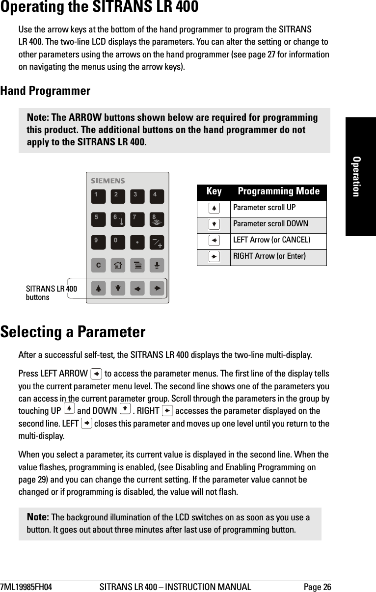 7ML19985FH04 SITRANS LR 400 – INSTRUCTION MANUAL  Page 26mmmmmOperationOperating the SITRANS LR 400Use the arrow keys at the bottom of the hand programmer to program the SITRANS LR 400. The two-line LCD displays the parameters. You can alter the setting or change to other parameters using the arrows on the hand programmer (see page 27 for information on navigating the menus using the arrow keys).Hand ProgrammerSelecting a ParameterAfter a successful self-test, the SITRANS LR 400 displays the two-line multi-display. Press LEFT ARROW   to access the parameter menus. The first line of the display tells you the current parameter menu level. The second line shows one of the parameters you can access in the current parameter group. Scroll through the parameters in the group by touching UP   and DOWN   . RIGHT   accesses the parameter displayed on the second line. LEFT   closes this parameter and moves up one level until you return to the multi-display.When you select a parameter, its current value is displayed in the second line. When the value flashes, programming is enabled, (see Disabling and Enabling Programming on page 29) and you can change the current setting. If the parameter value cannot be changed or if programming is disabled, the value will not flash.Note: The ARROW buttons shown below are required for programming this product. The additional buttons on the hand programmer do not apply to the SITRANS LR 400.Key Programming ModeParameter scroll UPParameter scroll DOWNLEFT Arrow (or CANCEL)RIGHT Arrow (or Enter)Note: The background illumination of the LCD switches on as soon as you use a button. It goes out about three minutes after last use of programming button.CSITRANS LR 400 buttons