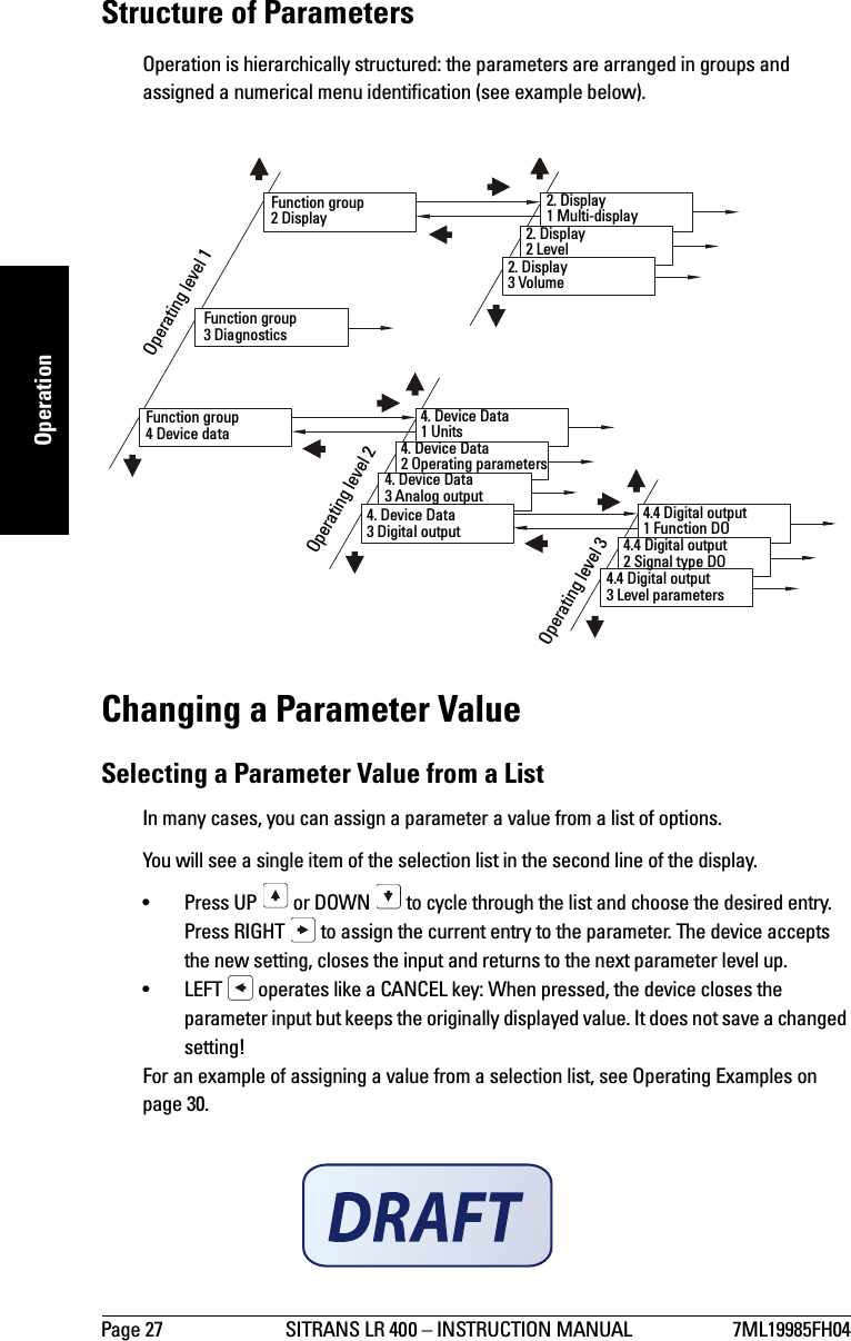 Page 27 SITRANS LR 400 – INSTRUCTION MANUAL 7ML19985FH04mmmmmOperationStructure of ParametersOperation is hierarchically structured: the parameters are arranged in groups and assigned a numerical menu identification (see example below).Changing a Parameter ValueSelecting a Parameter Value from a ListIn many cases, you can assign a parameter a value from a list of options.You will see a single item of the selection list in the second line of the display. • Press UP   or DOWN   to cycle through the list and choose the desired entry.Press RIGHT   to assign the current entry to the parameter. The device accepts the new setting, closes the input and returns to the next parameter level up.• LEFT   operates like a CANCEL key: When pressed, the device closes the parameter input but keeps the originally displayed value. It does not save a changed setting!For an example of assigning a value from a selection list, see Operating Examples on page 30.Operating level 1Operating level 2Operating level 3Function group2 DisplayFunction group3 DiagnosticsFunction group4 Device data2. Display1 Multi-display2. Display2 Level2. Display3 Volume4. Device Data1 Units4. Device Data2 Operating parameters4. Device Data3 Analog output4. Device Data3 Digital output4.4 Digital output1 Function DO4.4 Digital output2 Signal type DO4.4 Digital output3 Level parameters