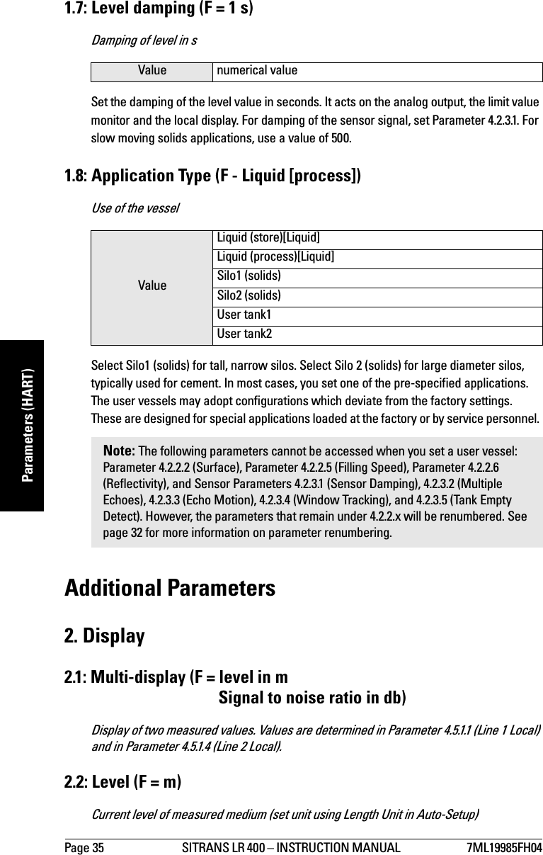 Page 35 SITRANS LR 400 – INSTRUCTION MANUAL  7ML19985FH04mmmmmParameters (HART)1.7: Level damping (F = 1 s)Damping of level in sSet the damping of the level value in seconds. It acts on the analog output, the limit value monitor and the local display. For damping of the sensor signal, set Parameter 4.2.3.1. For slow moving solids applications, use a value of 500.1.8: Application Type (F - Liquid [process])Use of the vesselSelect Silo1 (solids) for tall, narrow silos. Select Silo 2 (solids) for large diameter silos, typically used for cement. In most cases, you set one of the pre-specified applications. The user vessels may adopt configurations which deviate from the factory settings. These are designed for special applications loaded at the factory or by service personnel. Additional Parameters2. Display2.1: Multi-display (F = level in mSignal to noise ratio in db)Display of two measured values. Values are determined in Parameter 4.5.1.1 (Line 1 Local) and in Parameter 4.5.1.4 (Line 2 Local).2.2: Level (F = m)Current level of measured medium (set unit using Length Unit in Auto-Setup)Value numerical valueValueLiquid (store)[Liquid]Liquid (process)[Liquid]Silo1 (solids)Silo2 (solids)User tank1User tank2Note: The following parameters cannot be accessed when you set a user vessel: Parameter 4.2.2.2 (Surface), Parameter 4.2.2.5 (Filling Speed), Parameter 4.2.2.6 (Reflectivity), and Sensor Parameters 4.2.3.1 (Sensor Damping), 4.2.3.2 (Multiple Echoes), 4.2.3.3 (Echo Motion), 4.2.3.4 (Window Tracking), and 4.2.3.5 (Tank Empty Detect). However, the parameters that remain under 4.2.2.x will be renumbered. See page 32 for more information on parameter renumbering.