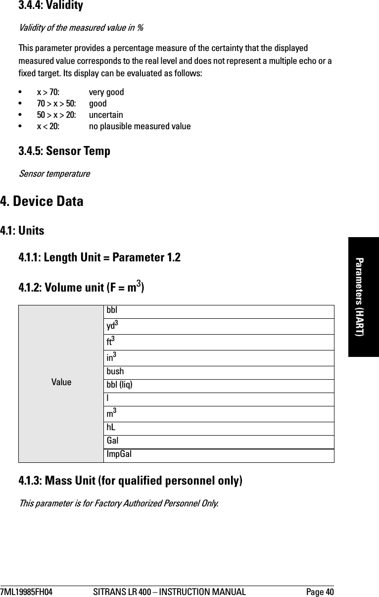 7ML19985FH04 SITRANS LR 400 – INSTRUCTION MANUAL  Page 40mmmmmParameters (HART)3.4.4: ValidityValidity of the measured value in %This parameter provides a percentage measure of the certainty that the displayed measured value corresponds to the real level and does not represent a multiple echo or a fixed target. Its display can be evaluated as follows:•x &gt; 70:  very good•70 &gt; x &gt; 50: good•50 &gt; x &gt; 20: uncertain•x &lt; 20:  no plausible measured value3.4.5: Sensor TempSensor temperature4. Device Data4.1: Units4.1.1: Length Unit = Parameter 1.24.1.2: Volume unit (F = m3)4.1.3: Mass Unit (for qualified personnel only)This parameter is for Factory Authorized Personnel Only.Valuebblyd3ft3in3bushbbl (liq)lm3hLGalImpGal