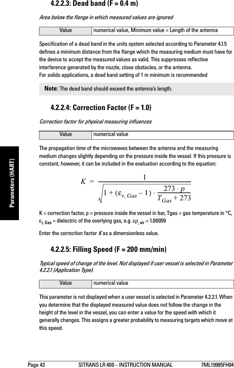 Page 43 SITRANS LR 400 – INSTRUCTION MANUAL  7ML19985FH04mmmmmParameters (HART)4.2.2.3: Dead band (F = 0.4 m)Area below the flange in which measured values are ignoredSpecification of a dead band in the units system selected according to Parameter 4.1.5 defines a minimum distance from the flange which the measuring medium must have for the device to accept the measured values as valid. This suppresses reflective interference generated by the nozzle, close obstacles, or the antenna.For solids applications, a dead band setting of 1 m minimum is recommended4.2.2.4: Correction Factor (F = 1.0)Correction factor for physical measuring influencesThe propagation time of the microwaves between the antenna and the measuring medium changes slightly depending on the pressure inside the vessel. If this pressure is constant, however, it can be included in the evaluation according to the equation:K = correction factor, p = pressure inside the vessel in bar, Tgas = gas temperature in °C, εr, G as  = dielectric of the overlying gas, e.g. ερ, air = 1.00059Enter the correction factor K as a dimensionless value.4.2.2.5: Filling Speed (F = 200 mm/min)Typical speed of change of the level. Not displayed if user vessel is selected in Parameter 4.2.2.1 (Application Type).This parameter is not displayed when a user vessel is selected in Parameter 4.2.2.1. When you determine that the displayed measured value does not follow the change in the height of the level in the vessel, you can enter a value for the speed with which it generally changes. This assigns a greater probability to measuring targets which move at this speed.Value numerical value, Minimum value = Length of the antennaNote: The dead band should exceed the antenna’s length.Value numerical valueValue numerical valueK11εrGas,1–()+273 p⋅TGas 273+--------------------------⋅-------------------------------------------------------------------------=