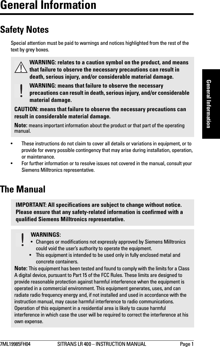 7ML19985FH04 SITRANS LR 400 – INSTRUCTION MANUAL  Page 1mmmmmGeneral InformationGeneral InformationSafety NotesSpecial attention must be paid to warnings and notices highlighted from the rest of the text by grey boxes.• These instructions do not claim to cover all details or variations in equipment, or to provide for every possible contingency that may arise during installation, operation, or maintenance.• For further information or to resolve issues not covered in the manual, consult your Siemens Milltronics representative.The ManualWARNING: relates to a caution symbol on the product, and means that failure to observe the necessary precautions can result in death, serious injury, and/or considerable material damage.WARNING: means that failure to observe the necessary precautions can result in death, serious injury, and/or considerable material damage.CAUTION: means that failure to observe the necessary precautions can result in considerable material damage.Note: means important information about the product or that part of the operating manual.IMPORTANT: All specifications are subject to change without notice. Please ensure that any safety-related information is confirmed with a qualified Siemens Milltronics representative.WARNINGS:• Changes or modifications not expressly approved by Siemens Milltronics could void the user’s authority to operate the equipment.• This equipment is intended to be used only in fully enclosed metal and concrete containers.Note: This equipment has been tested and found to comply with the limits for a Class A digital device, pursuant to Part 15 of the FCC Rules. These limits are designed to provide reasonable protection against harmful interference when the equipment is operated in a commercial environment. This equipment generates, uses, and can radiate radio frequency energy and, if not installed and used in accordance with the instruction manual, may cause harmful interference to radio communications. Operation of this equipment in a residential area is likely to cause harmful interference in which case the user will be required to correct the interference at his own expense.