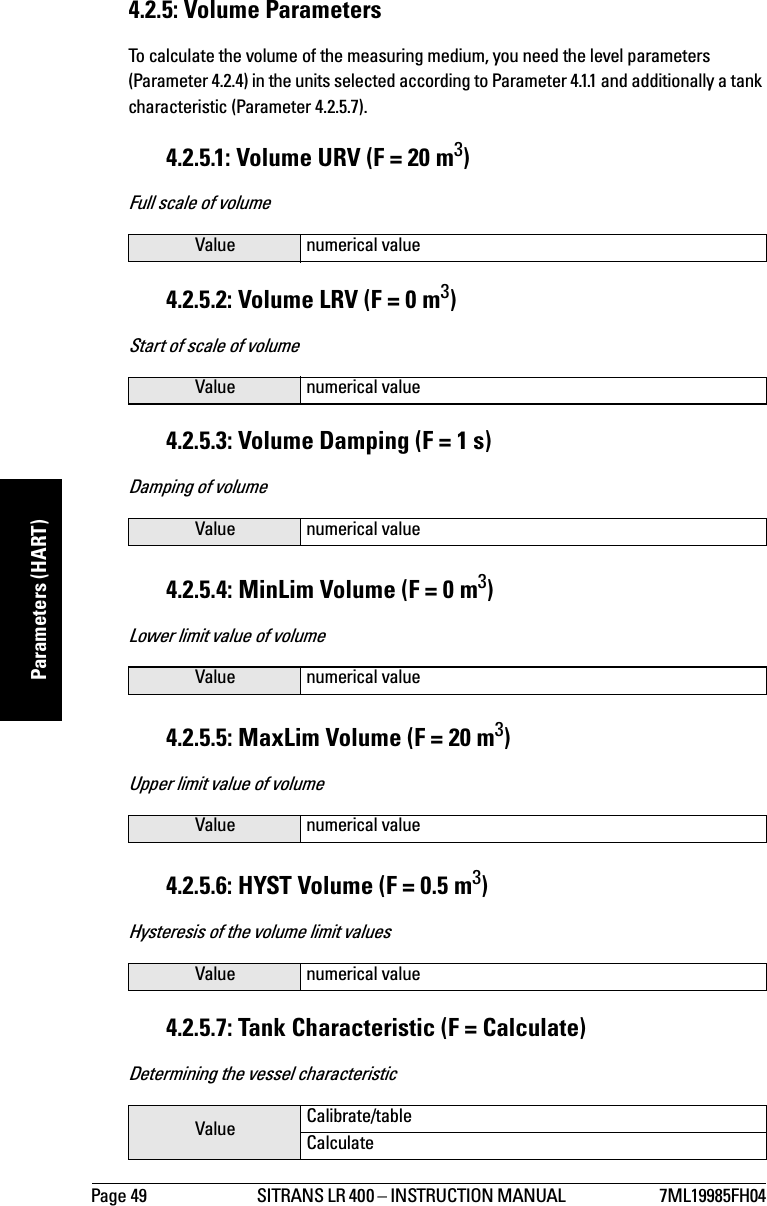 Page 49 SITRANS LR 400 – INSTRUCTION MANUAL  7ML19985FH04mmmmmParameters (HART)4.2.5: Volume ParametersTo calculate the volume of the measuring medium, you need the level parameters (Parameter 4.2.4) in the units selected according to Parameter 4.1.1 and additionally a tank characteristic (Parameter 4.2.5.7).4.2.5.1: Volume URV (F = 20 m3)Full scale of volume4.2.5.2: Volume LRV (F = 0 m3)Start of scale of volume4.2.5.3: Volume Damping (F = 1 s)Damping of volume4.2.5.4: MinLim Volume (F = 0 m3)Lower limit value of volume4.2.5.5: MaxLim Volume (F = 20 m3)Upper limit value of volume4.2.5.6: HYST Volume (F = 0.5 m3)Hysteresis of the volume limit values4.2.5.7: Tank Characteristic (F = Calculate)Determining the vessel characteristicValue numerical valueValue numerical valueValue numerical valueValue numerical valueValue numerical valueValue numerical valueValue Calibrate/tableCalculate