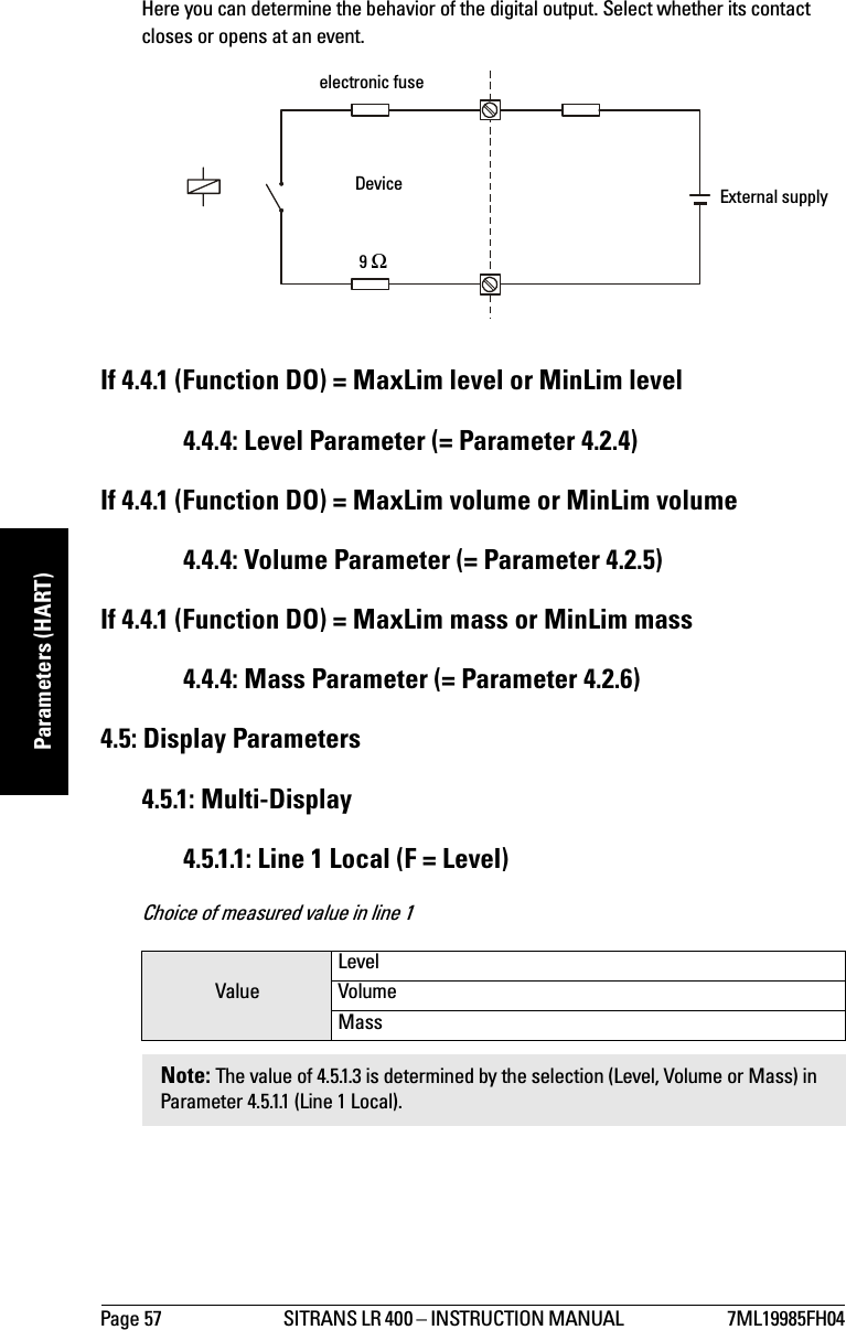 Page 57 SITRANS LR 400 – INSTRUCTION MANUAL  7ML19985FH04mmmmmParameters (HART)Here you can determine the behavior of the digital output. Select whether its contact closes or opens at an event.If 4.4.1 (Function DO) = MaxLim level or MinLim level4.4.4: Level Parameter (= Parameter 4.2.4)If 4.4.1 (Function DO) = MaxLim volume or MinLim volume4.4.4: Volume Parameter (= Parameter 4.2.5)If 4.4.1 (Function DO) = MaxLim mass or MinLim mass4.4.4: Mass Parameter (= Parameter 4.2.6)4.5: Display Parameters4.5.1: Multi-Display4.5.1.1: Line 1 Local (F = Level)Choice of measured value in line 1ValueLevelVolumeMassNote: The value of 4.5.1.3 is determined by the selection (Level, Volume or Mass) in Parameter 4.5.1.1 (Line 1 Local).electronic fuseDevice9 ΩExternal supply