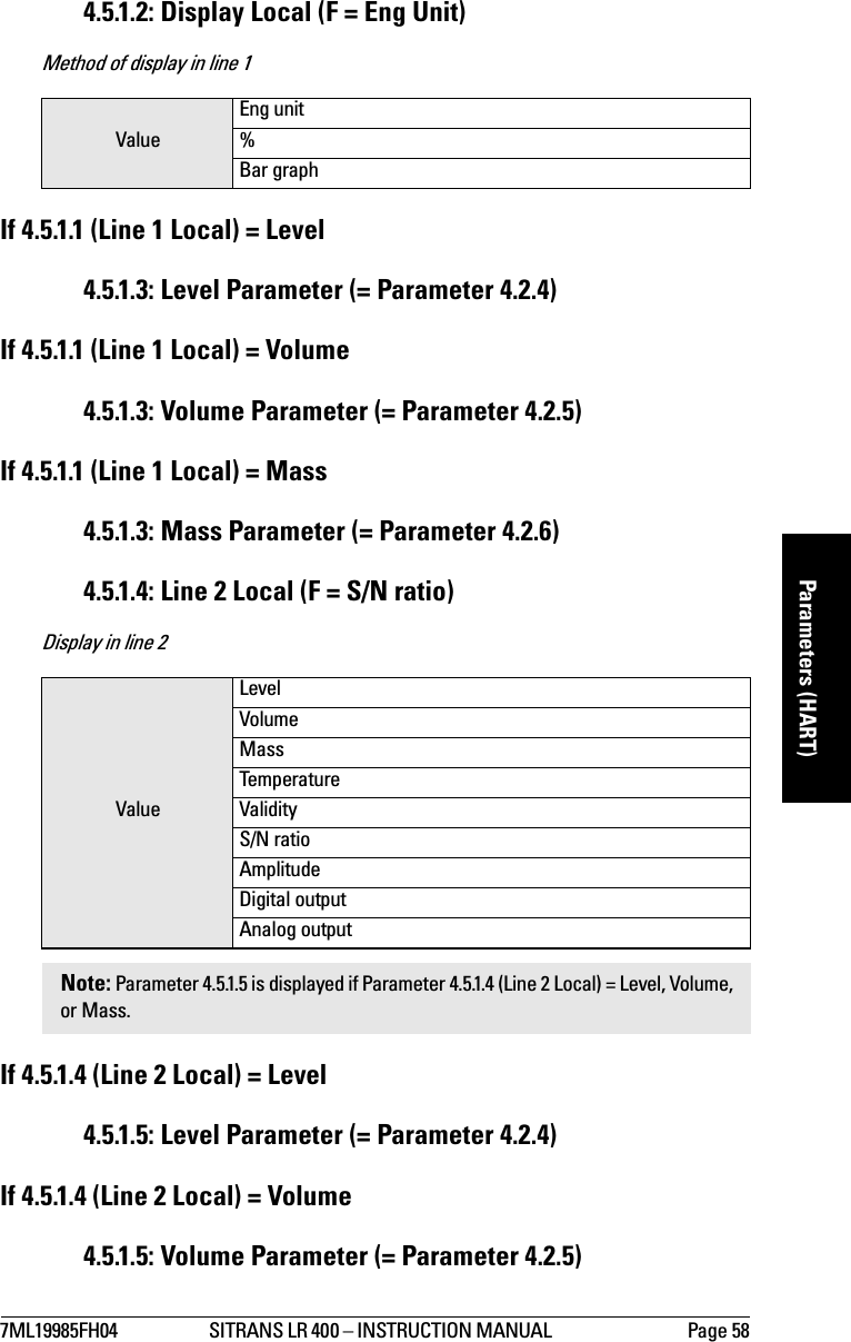 7ML19985FH04 SITRANS LR 400 – INSTRUCTION MANUAL  Page 58mmmmmParameters (HART)4.5.1.2: Display Local (F = Eng Unit)Method of display in line 1If 4.5.1.1 (Line 1 Local) = Level4.5.1.3: Level Parameter (= Parameter 4.2.4)If 4.5.1.1 (Line 1 Local) = Volume4.5.1.3: Volume Parameter (= Parameter 4.2.5)If 4.5.1.1 (Line 1 Local) = Mass4.5.1.3: Mass Parameter (= Parameter 4.2.6)4.5.1.4: Line 2 Local (F = S/N ratio)Display in line 2If 4.5.1.4 (Line 2 Local) = Level4.5.1.5: Level Parameter (= Parameter 4.2.4)If 4.5.1.4 (Line 2 Local) = Volume4.5.1.5: Volume Parameter (= Parameter 4.2.5)ValueEng unit%Bar graphValueLevelVolumeMassTemperatureValidityS/N ratioAmplitudeDigital outputAnalog outputNote: Parameter 4.5.1.5 is displayed if Parameter 4.5.1.4 (Line 2 Local) = Level, Volume, or Mass.