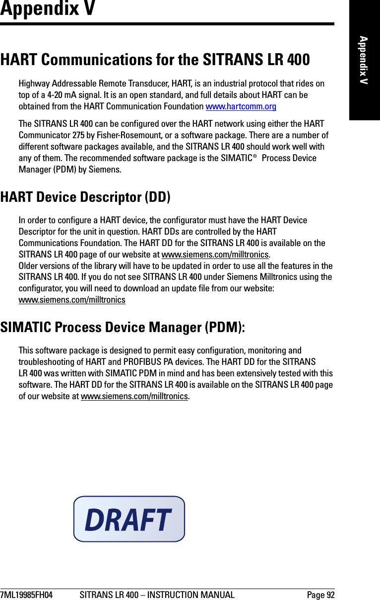 7ML19985FH04 SITRANS LR 400 – INSTRUCTION MANUAL Page 92mmmmmAppendix VAppendix VHART Communications for the SITRANS LR 400Highway Addressable Remote Transducer, HART, is an industrial protocol that rides on top of a 4-20 mA signal. It is an open standard, and full details about HART can be obtained from the HART Communication Foundation www.hartcomm.orgThe SITRANS LR 400 can be configured over the HART network using either the HART Communicator 275 by Fisher-Rosemount, or a software package. There are a number of different software packages available, and the SITRANS LR 400 should work well with any of them. The recommended software package is the SIMATIC® Process Device Manager (PDM) by Siemens. HART Device Descriptor (DD) In order to configure a HART device, the configurator must have the HART Device Descriptor for the unit in question. HART DDs are controlled by the HART Communications Foundation. The HART DD for the SITRANS LR 400 is available on the SITRANS LR 400 page of our website at www.siemens.com/milltronics.Older versions of the library will have to be updated in order to use all the features in the SITRANS LR 400. If you do not see SITRANS LR 400 under Siemens Milltronics using the configurator, you will need to download an update file from our website: www.siemens.com/milltronicsSIMATIC Process Device Manager (PDM):This software package is designed to permit easy configuration, monitoring and troubleshooting of HART and PROFIBUS PA devices. The HART DD for the SITRANS LR 400 was written with SIMATIC PDM in mind and has been extensively tested with this software. The HART DD for the SITRANS LR 400 is available on the SITRANS LR 400 page of our website at www.siemens.com/milltronics.