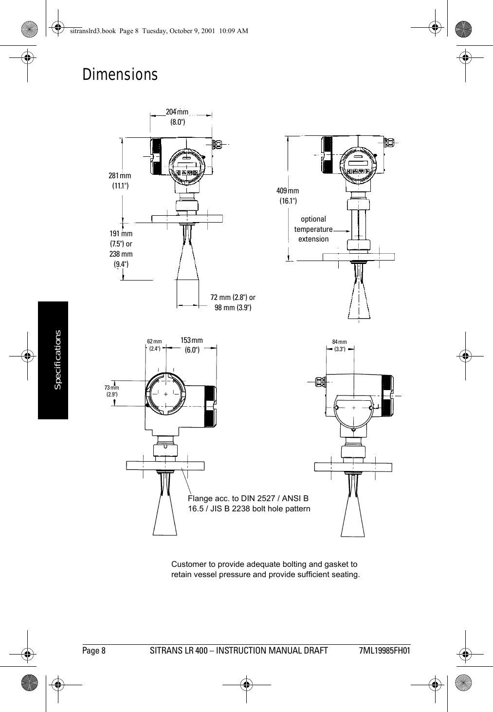 Page 8 SITRANS LR 400 – INSTRUCTION MANUAL DRAFT 7ML19985FH01mmmmmSpecificationsDimensionsFlange acc. to DIN 2527 / ANSI B 16.5 / JIS B 2238 bolt hole patternoptional temperature extension409 mm (16.1&quot;)281 mm (11.1&quot;)191 mm (7.5&quot;) or238 mm (9.4&quot;)72 mm (2.8&quot;) or98 mm (3.9&quot;)153 mm (6.0&quot;)62 mm (2.4&quot;)73 mm (2.9&quot;)84 mm (3.3&quot;)204 mm (8.0&quot;)Customer to provide adequate bolting and gasket to retain vessel pressure and provide sufficient seating.sitranslrd3.book  Page 8  Tuesday, October 9, 2001  10:09 AM