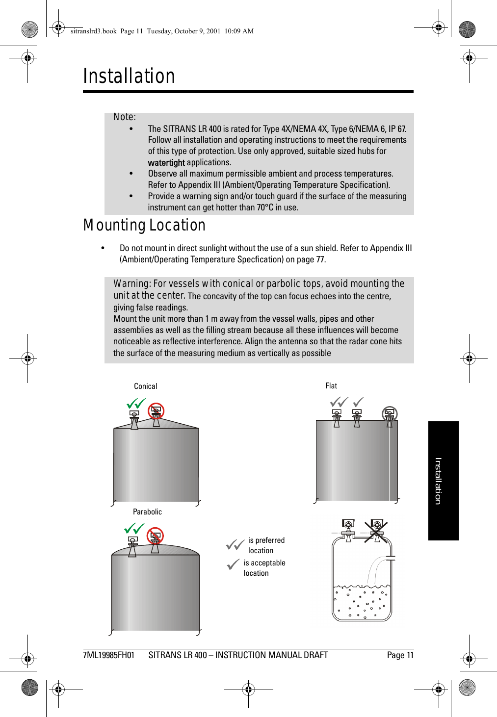 7ML19985FH01 SITRANS LR 400 – INSTRUCTION MANUAL DRAFT Page 11mmmmmInstallationInstallationMounting Location• Do not mount in direct sunlight without the use of a sun shield. Refer to Appendix III (Ambient/Operating Temperature Specfication) on page 77. Note:• The SITRANS LR 400 is rated for Type 4X/NEMA 4X, Type 6/NEMA 6, IP 67. Follow all installation and operating instructions to meet the requirements of this type of protection. Use only approved, suitable sized hubs for watertight applications.• Observe all maximum permissible ambient and process temperatures. Refer to Appendix III (Ambient/Operating Temperature Specification).• Provide a warning sign and/or touch guard if the surface of the measuring instrument can get hotter than 70°C in use.Warning: For vessels with conical or parbolic tops, avoid mounting the unit at the center. The concavity of the top can focus echoes into the centre, giving false readings.Mount the unit more than 1 m away from the vessel walls, pipes and other assemblies as well as the filling stream because all these influences will become noticeable as reflective interference. Align the antenna so that the radar cone hits the surface of the measuring medium as vertically as possibleFlatConi calP a ra b o licConicalParabolicFlatis preferred locationis acceptable locationsitranslrd3.book  Page 11  Tuesday, October 9, 2001  10:09 AM