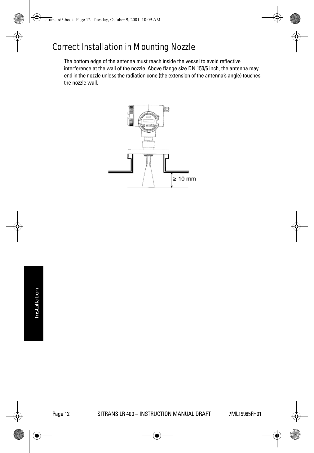 Page 12 SITRANS LR 400 – INSTRUCTION MANUAL DRAFT 7ML19985FH01mmmmmInstallationCorrect Installation in Mounting NozzleThe bottom edge of the antenna must reach inside the vessel to avoid reflective interference at the wall of the nozzle. Above flange size DN 150/6 inch, the antenna may end in the nozzle unless the radiation cone (the extension of the antenna’s angle) touches the nozzle wall.sitranslrd3.book  Page 12  Tuesday, October 9, 2001  10:09 AM