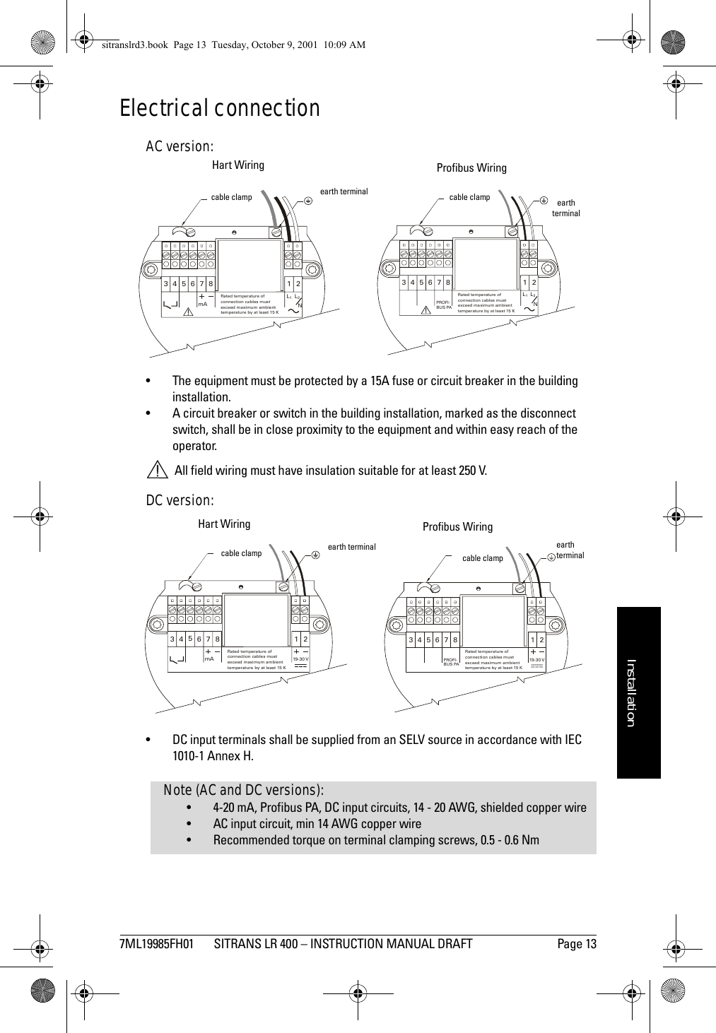 7ML19985FH01 SITRANS LR 400 – INSTRUCTION MANUAL DRAFT Page 13mmmmmInstallationElectrical connectionAC version:• The equipment must be protected by a 15A fuse or circuit breaker in the building installation.• A circuit breaker or switch in the building installation, marked as the disconnect switch, shall be in close proximity to the equipment and within easy reach of the operator. All field wiring must have insulation suitable for at least 250 V.DC version:• DC input terminals shall be supplied from an SELV source in accordance with IEC 1010-1 Annex H.1264 5378L1L2NRated temperature ofconnection cables mustexceed maximum ambienttemperature by at least 15 KPROFI-BUS PAHart Wiring Profibus Wiring1264 5378L1L2NmARated temperature ofconnection cables mustexceed m aximum ambienttemperature by at least 15 Kearth terminalearth terminalcable clamp cable clamp1264 5378mA19-3 0 VRated temperature ofconnection cables mustexceed maximum ambienttemperature by at least 15 K12645378PROFI-BUS PA19- 30 VRated temperature ofconnection cables mustexceed maximum ambienttemp erature by at  leas t 15 KHart Wiring Profibus Wiringearth terminal earthterminalcable clamp cable clampNote (AC and DC versions):• 4-20 mA, Profibus PA, DC input circuits, 14 - 20 AWG, shielded copper wire• AC input circuit, min 14 AWG copper wire• Recommended torque on terminal clamping screws, 0.5 - 0.6 Nmsitranslrd3.book  Page 13  Tuesday, October 9, 2001  10:09 AM