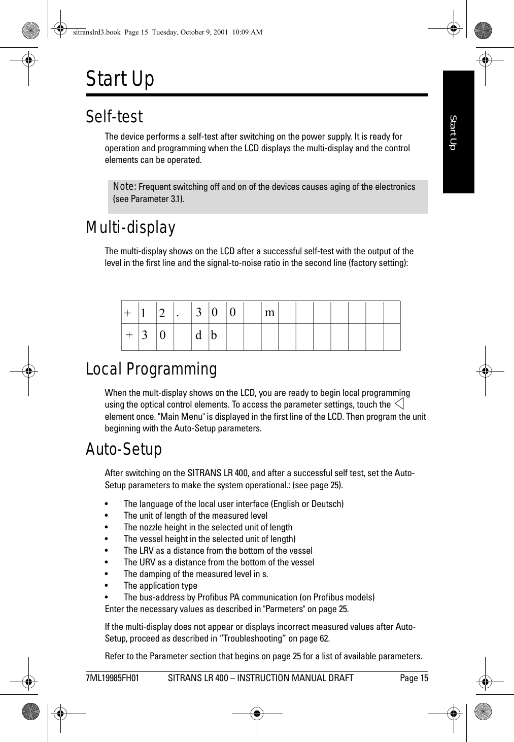 7ML19985FH01 SITRANS LR 400 – INSTRUCTION MANUAL DRAFT Page 15mmmmmStart UpStart UpSelf-testThe device performs a self-test after switching on the power supply. It is ready for operation and programming when the LCD displays the multi-display and the control elements can be operated.Multi-displayThe multi-display shows on the LCD after a successful self-test with the output of the level in the first line and the signal-to-noise ratio in the second line (factory setting):Local ProgrammingWhen the mult-display shows on the LCD, you are ready to begin local programming using the optical control elements. To access the parameter settings, touch the   element once. &quot;Main Menu&quot; is displayed in the first line of the LCD. Then program the unit beginning with the Auto-Setup parameters.Auto-SetupAfter switching on the SITRANS LR 400, and after a successful self test, set the Auto-Setup parameters to make the system operational.: (see page 25).• The language of the local user interface (English or Deutsch)• The unit of length of the measured level• The nozzle height in the selected unit of length •The vessel height in the selected unit of length)• The LRV as a distance from the bottom of the vessel • The URV as a distance from the bottom of the vessel• The damping of the measured level in s.• The application type• The bus-address by Profibus PA communication (on Profibus models)Enter the necessary values as described in &quot;Parmeters&quot; on page 25.If the multi-display does not appear or displays incorrect measured values after Auto-Setup, proceed as described in “Troubleshooting” on page 62.Refer to the Parameter section that begins on page 25 for a list of available parameters.Note: Frequent switching off and on of the devices causes aging of the electronics (see Parameter 3.1).+1 2 30 0 mbd03+.sitranslrd3.book  Page 15  Tuesday, October 9, 2001  10:09 AM