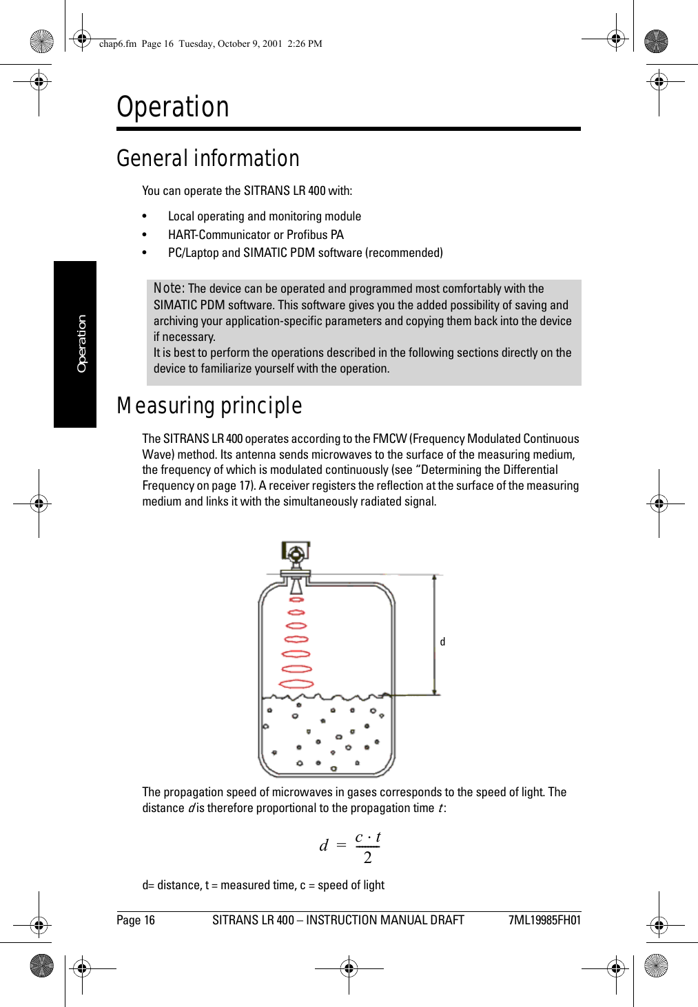 Page 16 SITRANS LR 400 – INSTRUCTION MANUAL DRAFT 7ML19985FH01mmmmmOperationOperationGeneral informationYou can operate the SITRANS LR 400 with:• Local operating and monitoring module• HART-Communicator or Profibus PA• PC/Laptop and SIMATIC PDM software (recommended)Measuring principleThe SITRANS LR 400 operates according to the FMCW (Frequency Modulated Continuous Wave) method. Its antenna sends microwaves to the surface of the measuring medium, the frequency of which is modulated continuously (see “Determining the Differential Frequency on page 17). A receiver registers the reflection at the surface of the measuring medium and links it with the simultaneously radiated signal.The propagation speed of microwaves in gases corresponds to the speed of light. The distance d is therefore proportional to the propagation time t :d= distance, t = measured time, c = speed of light Note: The device can be operated and programmed most comfortably with the SIMATIC PDM software. This software gives you the added possibility of saving and archiving your application-specific parameters and copying them back into the device if necessary.It is best to perform the operations described in the following sections directly on the device to familiarize yourself with the operation.ddct⋅2--------=chap6.fm  Page 16  Tuesday, October 9, 2001  2:26 PM