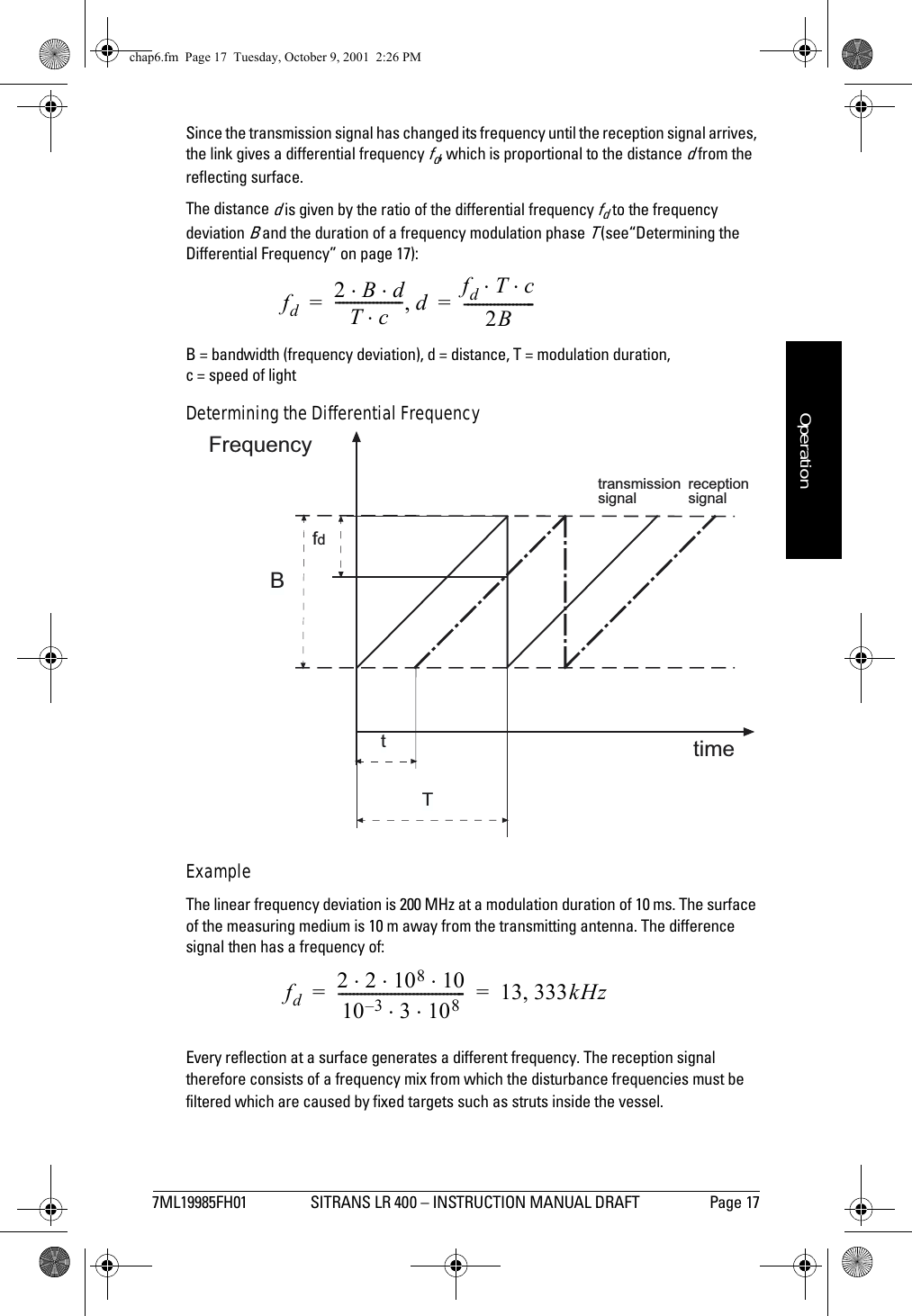 7ML19985FH01 SITRANS LR 400 – INSTRUCTION MANUAL DRAFT Page 17mmmmmOperationSince the transmission signal has changed its frequency until the reception signal arrives, the link gives a differential frequency fd, which is proportional to the distance d from the reflecting surface.The distance d is given by the ratio of the differential frequency fd to the frequency deviation B and the duration of a frequency modulation phase T (see“Determining the Differential Frequency” on page 17):B = bandwidth (frequency deviation), d = distance, T = modulation duration, c = speed of light Determining the Differential FrequencyExampleThe linear frequency deviation is 200 MHz at a modulation duration of 10 ms. The surface of the measuring medium is 10 m away from the transmitting antenna. The difference signal then has a frequency of:Every reflection at a surface generates a different frequency. The reception signal therefore consists of a frequency mix from which the disturbance frequencies must be filtered which are caused by fixed targets such as struts inside the vessel.fd2Bd⋅⋅Tc⋅------------------ d,fdTc⋅⋅2B-------------------==fdtimeFrequencyTBtransmissionsignalreceptionsignaltfd2210810⋅⋅ ⋅10 3– 3108⋅⋅---------------------------------- 13 333kHz,==chap6.fm  Page 17  Tuesday, October 9, 2001  2:26 PM