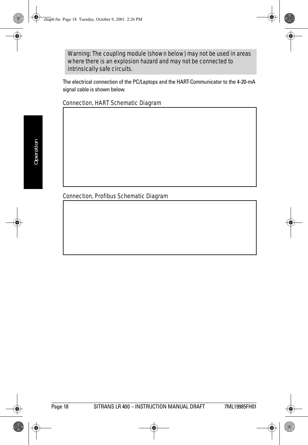 Page 18 SITRANS LR 400 – INSTRUCTION MANUAL DRAFT 7ML19985FH01mmmmmOperationThe electrical connection of the PC/Laptops and the HART-Communicator to the 4-20-mA signal cable is shown below.Connection, HART Schematic DiagramConnection, Profibus Schematic DiagramWarning: The coupling module (shown below) may not be used in areas where there is an explosion hazard and may not be connected to intrinsically safe circuits.chap6.fm  Page 18  Tuesday, October 9, 2001  2:26 PM