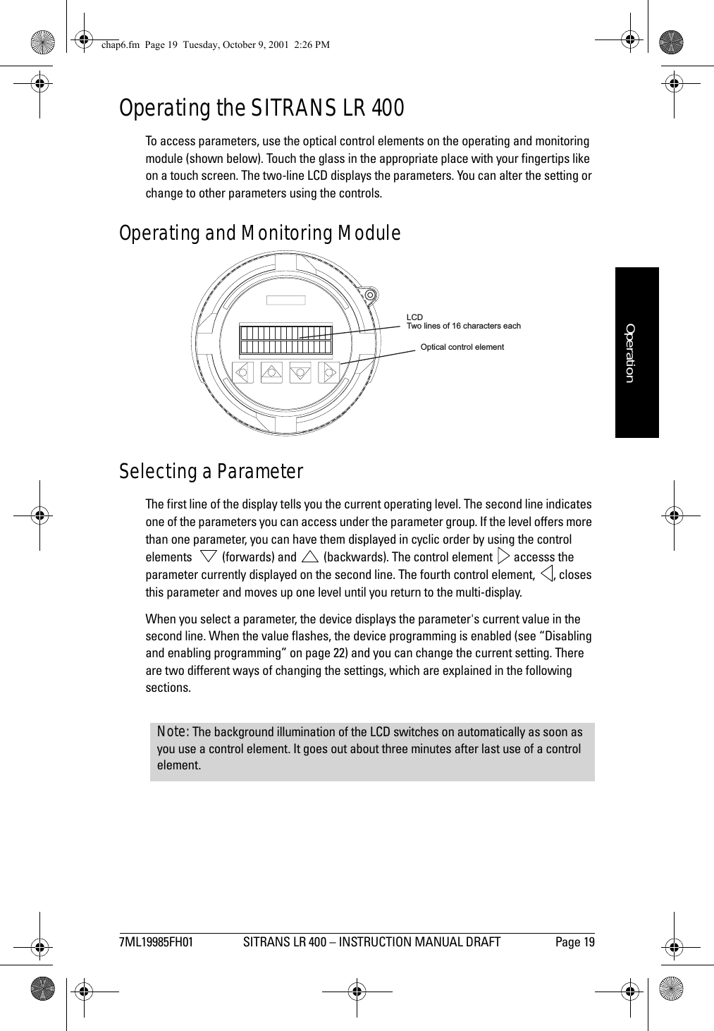 7ML19985FH01 SITRANS LR 400 – INSTRUCTION MANUAL DRAFT Page 19mmmmmOperationOperating the SITRANS LR 400To access parameters, use the optical control elements on the operating and monitoring module (shown below). Touch the glass in the appropriate place with your fingertips like on a touch screen. The two-line LCD displays the parameters. You can alter the setting or change to other parameters using the controls.Operating and Monitoring ModuleSelecting a ParameterThe first line of the display tells you the current operating level. The second line indicates one of the parameters you can access under the parameter group. If the level offers more than one parameter, you can have them displayed in cyclic order by using the control elements    (forwards) and   (backwards). The control element   accesss the parameter currently displayed on the second line. The fourth control element,  , closes this parameter and moves up one level until you return to the multi-display.When you select a parameter, the device displays the parameter&apos;s current value in the second line. When the value flashes, the device programming is enabled (see “Disabling and enabling programming” on page 22) and you can change the current setting. There are two different ways of changing the settings, which are explained in the following sections.LCDTwo lines of 16 characters eachOptical control elementNote: The background illumination of the LCD switches on automatically as soon as you use a control element. It goes out about three minutes after last use of a control element.chap6.fm  Page 19  Tuesday, October 9, 2001  2:26 PM