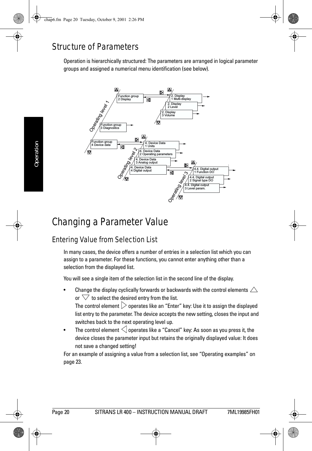 Page 20 SITRANS LR 400 – INSTRUCTION MANUAL DRAFT 7ML19985FH01mmmmmOperationStructure of ParametersOperation is hierarchically structured: The parameters are arranged in logical parameter groups and assigned a numerical menu identification (see below).Changing a Parameter ValueEntering Value from Selection ListIn many cases, the device offers a number of entries in a selection list which you can assign to a parameter. For these functions, you cannot enter anything other than a selection from the displayed list.You will see a single item of the selection list in the second line of the display. • Change the display cyclically forwards or backwards with the control elements   or   to select the desired entry from the list.The control element   operates like an “Enter” key: Use it to assign the displayed list entry to the parameter. The device accepts the new setting, closes the input and switches back to the next operating level up.• The control element   operates like a “Cancel” key: As soon as you press it, the device closes the parameter input but retains the originally displayed value: It does not save a changed setting!For an example of assigning a value from a selection list, see “Operating examples” on page 23.Function group2 Display.2. Display1 Multi-display2. Display2 Level2. Display3 VolumeFunction group3 DiagnosticsFunction group4 Device data 4. Device Data1 Units4. Device Data2 Operating parameters4. Device Data3 Analog output4. Device Data4 Digital output 4.4. Digital output1 Function DO4.4. Digital output2 Signal type DO4.4. Digital output3 Level param.Operating level 1Operating level 2Operating level 3chap6.fm  Page 20  Tuesday, October 9, 2001  2:26 PM