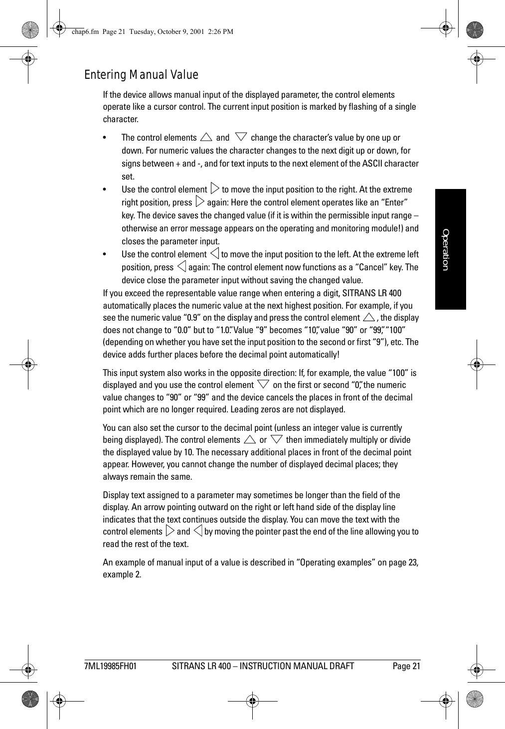 7ML19985FH01 SITRANS LR 400 – INSTRUCTION MANUAL DRAFT Page 21mmmmmOperationEntering Manual ValueIf the device allows manual input of the displayed parameter, the control elements operate like a cursor control. The current input position is marked by flashing of a single character.• The control elements   and    change the character’s value by one up or down. For numeric values the character changes to the next digit up or down, for signs between + and -, and for text inputs to the next element of the ASCII character set. • Use the control element   to move the input position to the right. At the extreme right position, press   again: Here the control element operates like an “Enter” key. The device saves the changed value (if it is within the permissible input range – otherwise an error message appears on the operating and monitoring module!) and closes the parameter input.• Use the control element   to move the input position to the left. At the extreme left position, press   again: The control element now functions as a “Cancel” key. The device close the parameter input without saving the changed value.If you exceed the representable value range when entering a digit, SITRANS LR 400 automatically places the numeric value at the next highest position. For example, if you see the numeric value “0.9” on the display and press the control element  , the display does not change to “0.0” but to “1.0”. Value “9” becomes “10”, value “90” or “99”, “100” (depending on whether you have set the input position to the second or first “9”), etc. The device adds further places before the decimal point automatically!This input system also works in the opposite direction: If, for example, the value “100” is displayed and you use the control element   on the first or second “0”, the numeric value changes to “90” or “99” and the device cancels the places in front of the decimal point which are no longer required. Leading zeros are not displayed.You can also set the cursor to the decimal point (unless an integer value is currently being displayed). The control elements   or   then immediately multiply or divide the displayed value by 10. The necessary additional places in front of the decimal point appear. However, you cannot change the number of displayed decimal places; they always remain the same.Display text assigned to a parameter may sometimes be longer than the field of the display. An arrow pointing outward on the right or left hand side of the display line indicates that the text continues outside the display. You can move the text with the control elements   and   by moving the pointer past the end of the line allowing you to read the rest of the text.An example of manual input of a value is described in “Operating examples” on page 23, example 2.chap6.fm  Page 21  Tuesday, October 9, 2001  2:26 PM