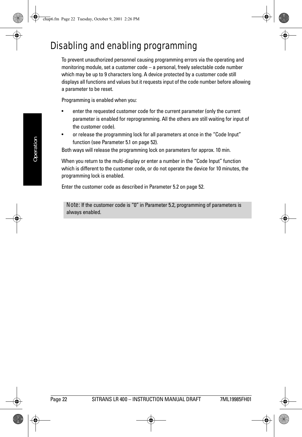 Page 22 SITRANS LR 400 – INSTRUCTION MANUAL DRAFT 7ML19985FH01mmmmmOperationDisabling and enabling programmingTo prevent unauthorized personnel causing programming errors via the operating and monitoring module, set a customer code – a personal, freely selectable code number which may be up to 9 characters long. A device protected by a customer code still displays all functions and values but it requests input of the code number before allowing a parameter to be reset.Programming is enabled when you:• enter the requested customer code for the current parameter (only the current parameter is enabled for reprogramming. All the others are still waiting for input of the customer code).• or release the programming lock for all parameters at once in the “Code Input” function (see Parameter 5.1 on page 52).Both ways will release the programming lock on parameters for approx. 10 min.When you return to the multi-display or enter a number in the “Code Input” function which is different to the customer code, or do not operate the device for 10 minutes, the programming lock is enabled.Enter the customer code as described in Parameter 5.2 on page 52.Note: If the customer code is “0” in Parameter 5.2, programming of parameters is always enabled.chap6.fm  Page 22  Tuesday, October 9, 2001  2:26 PM