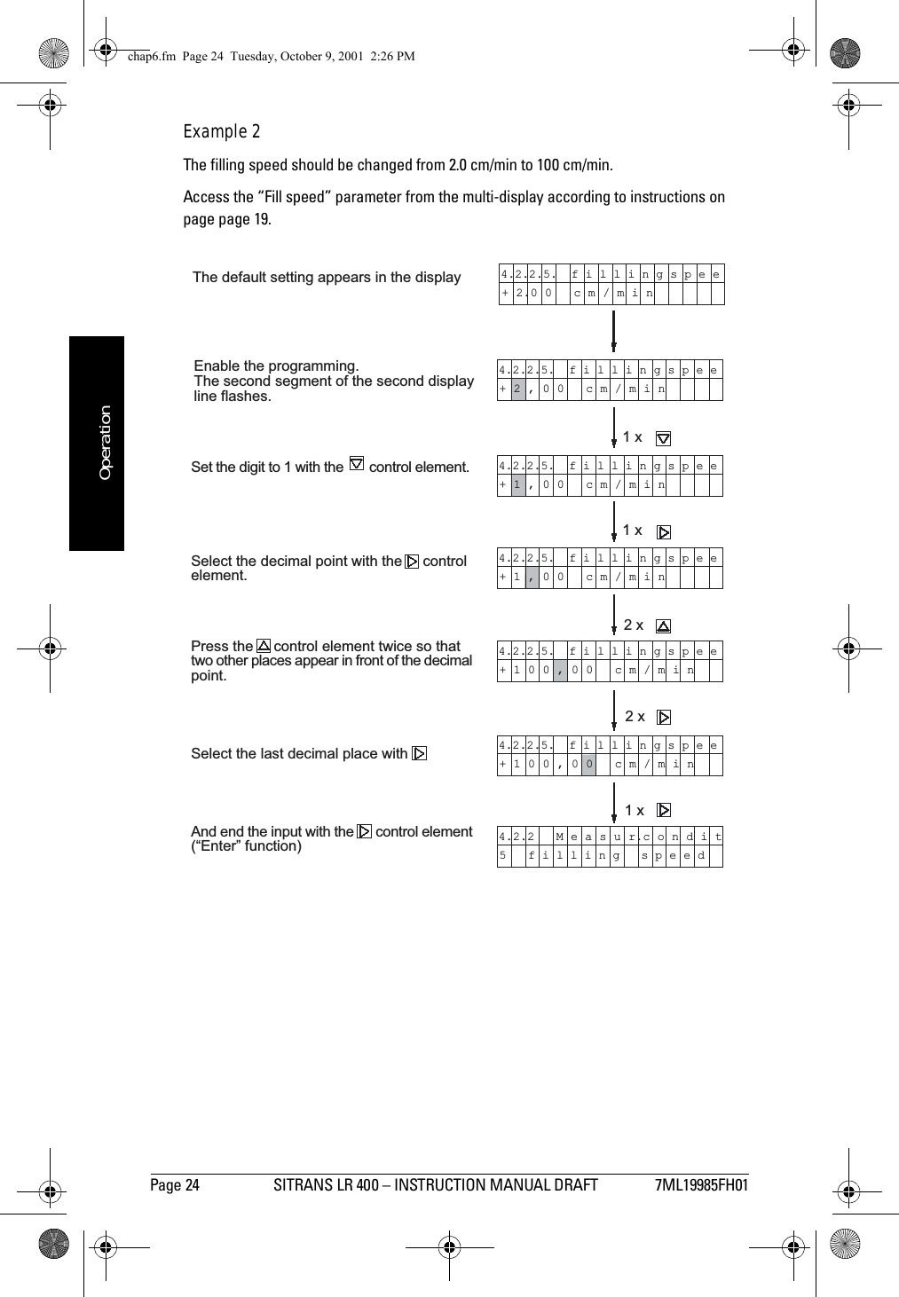 Page 24 SITRANS LR 400 – INSTRUCTION MANUAL DRAFT 7ML19985FH01mmmmmOperationExample 2The filling speed should be changed from 2.0 cm/min to 100 cm/min.Access the “Fill speed” parameter from the multi-display according to instructions on page page 19.The default setting appears in the displayEnable the programming.The second segment of the second displayline flashes.Set the digit to 1 with the       control element.Select the decimal point with the     controlelement.Press the     control element twice so thattwo other places appear in front of the decimalpoint.Select the last decimal place withAnd end the input with the      control element(Enter function)4.2.2.5.  f i l l i n g s p e e+ 2.0 0   c m / m i n4.2.2.5.  f i l l i n g s p e e+ 2 , 0 0   c m / m i n4.2.2.5.  f i l l i n g s p e e+ 1 , 0 0   c m / m i n4.2.2.5.  f i l l i n g s p e e+ 1 , 0 0   c m / m i n4.2.2.5.  f i l l i n g s p e e+ 1 0 0 , 0 0   c m / m i n4.2.2.5.  f i l l i n g s p e e+ 1 0 0 , 0 0   c m / m i n4.2.2   M e a s u r.c o n d i t5   f i l l i n g   s p e e d1 x1 x2 x2 x1 xchap6.fm  Page 24  Tuesday, October 9, 2001  2:26 PM