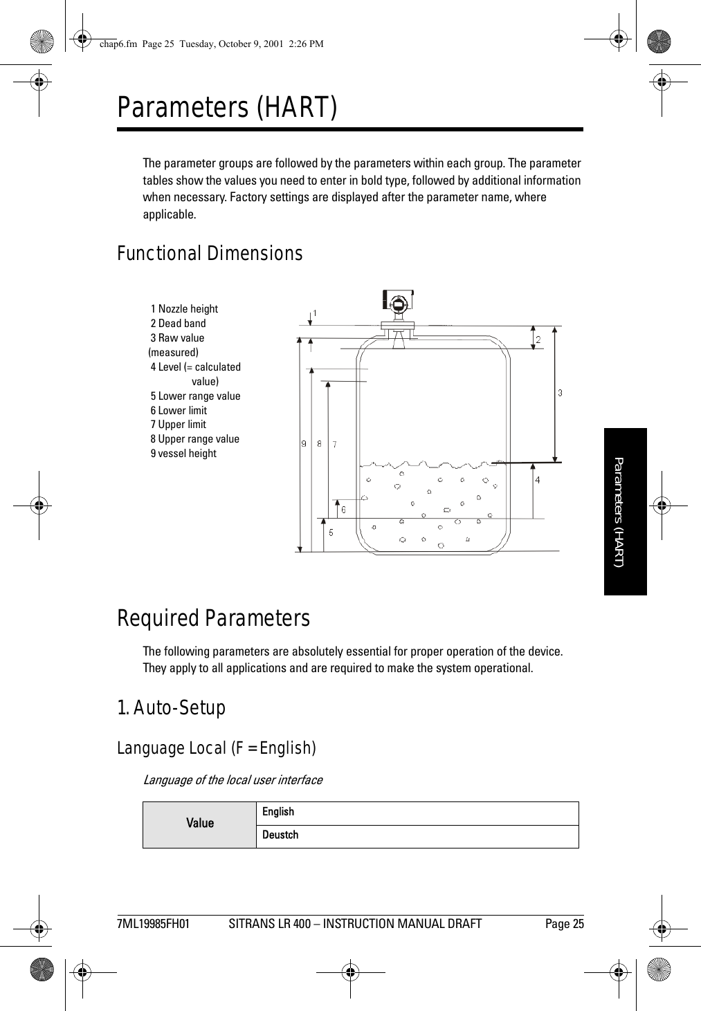 7ML19985FH01 SITRANS LR 400 – INSTRUCTION MANUAL DRAFT Page 25mmmmmParameters (HART)Parameters (HART)The parameter groups are followed by the parameters within each group. The parameter tables show the values you need to enter in bold type, followed by additional information when necessary. Factory settings are displayed after the parameter name, where applicable. Functional DimensionsRequired ParametersThe following parameters are absolutely essential for proper operation of the device. They apply to all applications and are required to make the system operational.1. Auto-SetupLanguage Local (F = English)Language of the local user interfaceValue EnglishDeustch 1 Nozzle height 2 Dead band 3 Raw value(measured) 4 Level (= calculatedvalue) 5 Lower range value 6 Lower limit 7 Upper limit 8 Upper range value 9 vessel heightchap6.fm  Page 25  Tuesday, October 9, 2001  2:26 PM