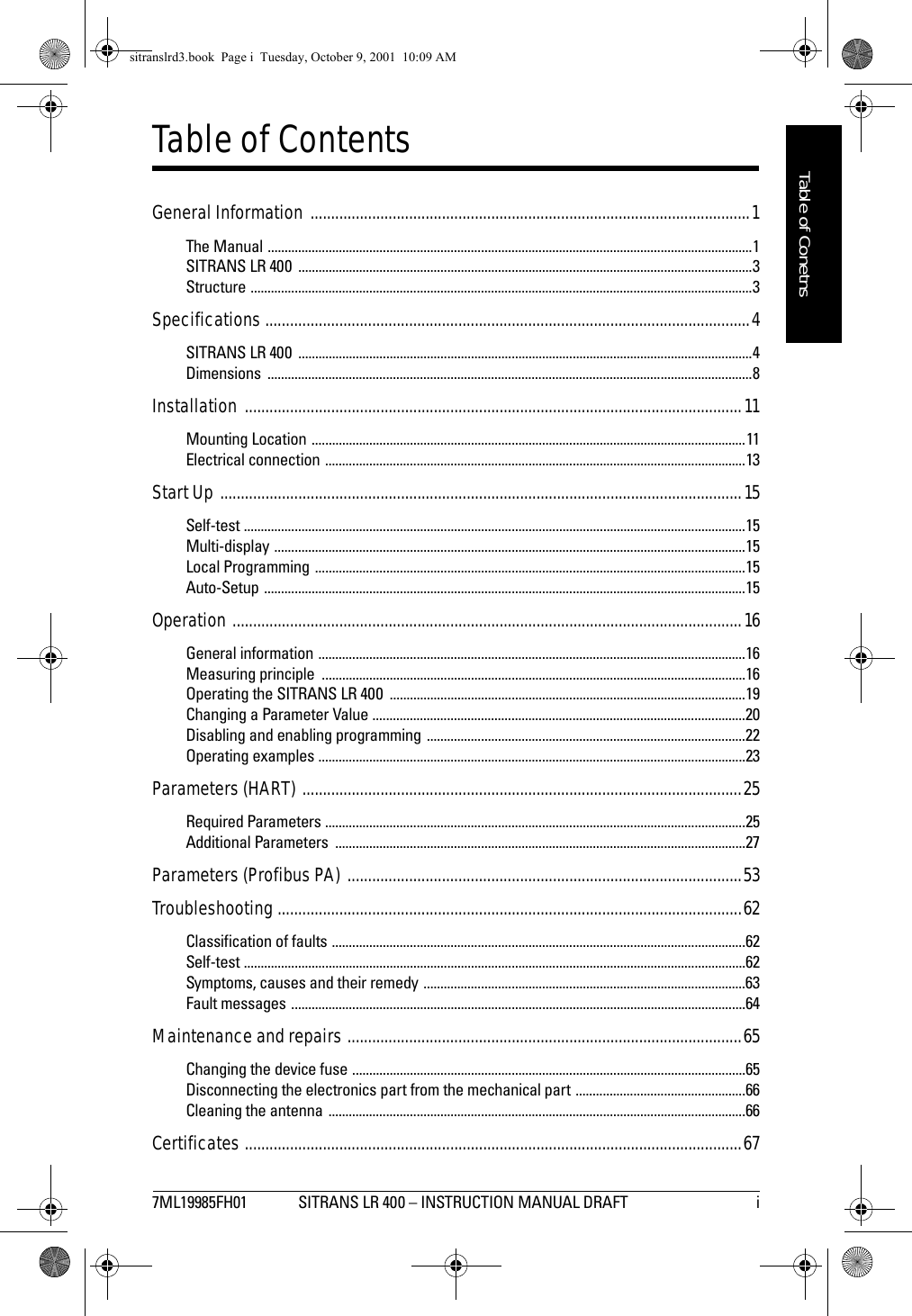 7ML19985FH01 SITRANS LR 400 – INSTRUCTION MANUAL DRAFT   immmmmTable of ConetnsTable of ContentsGeneral Information ...........................................................................................................1The Manual ...............................................................................................................................................1SITRANS LR 400  ......................................................................................................................................3Structure ....................................................................................................................................................3Specifications ......................................................................................................................4SITRANS LR 400  ......................................................................................................................................4Dimensions ...............................................................................................................................................8Installation .........................................................................................................................11Mounting Location ................................................................................................................................11Electrical connection ............................................................................................................................13Start Up ...............................................................................................................................15Self-test ....................................................................................................................................................15Multi-display ...........................................................................................................................................15Local Programming ...............................................................................................................................15Auto-Setup ..............................................................................................................................................15Operation ............................................................................................................................16General information ..............................................................................................................................16Measuring principle  .............................................................................................................................16Operating the SITRANS LR 400  .........................................................................................................19Changing a Parameter Value ..............................................................................................................20Disabling and enabling programming ..............................................................................................22Operating examples ..............................................................................................................................23Parameters (HART) ...........................................................................................................25Required Parameters ............................................................................................................................25Additional Parameters  .........................................................................................................................27Parameters (Profibus PA) ................................................................................................53Troubleshooting .................................................................................................................62Classification of faults ..........................................................................................................................62Self-test ....................................................................................................................................................62Symptoms, causes and their remedy ...............................................................................................63Fault messages ......................................................................................................................................64Maintenance and repairs ................................................................................................65Changing the device fuse ....................................................................................................................65Disconnecting the electronics part from the mechanical part ..................................................66Cleaning the antenna  ...........................................................................................................................66Certificates .........................................................................................................................67sitranslrd3.book  Page i  Tuesday, October 9, 2001  10:09 AM