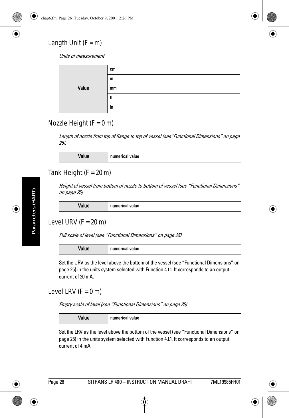 Page 26 SITRANS LR 400 – INSTRUCTION MANUAL DRAFT 7ML19985FH01mmmmmParameters (HART)Length Unit (F = m)Units of measurementNozzle Height (F = 0 m)Length of nozzle from top of flange to top of vessel (see“Functional Dimensions” on page 25).Tank Height (F = 20 m)Height of vessel from bottom of nozzle to bottom of vessel (see “Functional Dimensions” on page 25)Level URV (F = 20 m)Full scale of level (see “Functional Dimensions” on page 25)Set the URV as the level above the bottom of the vessel (see “Functional Dimensions” on page 25) in the units system selected with Function 4.1.1. It corresponds to an output current of 20 mA.Level LRV (F = 0 m)Empty scale of level (see “Functional Dimensions” on page 25)Set the LRV as the level above the bottom of the vessel (see “Functional Dimensions” on page 25) in the units system selected with Function 4.1.1. It corresponds to an output current of 4 mA.ValuecmmmmftinValue numerical valueValue numerical valueValue numerical valueValue numerical valuechap6.fm  Page 26  Tuesday, October 9, 2001  2:26 PM