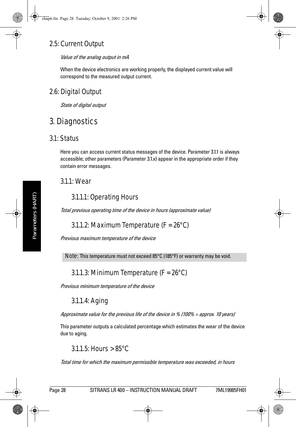 Page 28 SITRANS LR 400 – INSTRUCTION MANUAL DRAFT 7ML19985FH01mmmmmParameters (HART)2.5: Current OutputValue of the analog output in mAWhen the device electronics are working properly, the displayed current value will correspond to the measured output current.2.6: Digital OutputState of digital output3. Diagnostics3.1: StatusHere you can access current status messages of the device. Parameter 3.1.1 is always accessible; other parameters (Parameter 3.1.x) appear in the appropriate order if they contain error messages.3.1.1: Wear3.1.1.1: Operating HoursTotal previous operating time of the device in hours (approximate value)3.1.1.2: Maximum Temperature (F = 26°C)Previous maximum temperature of the device3.1.1.3: Minimum Temperature (F = 26°C)Previous minimum temperature of the device3.1.1.4: AgingApproximate value for the previous life of the device in % (100% = approx. 10 years)This parameter outputs a calculated percentage which estimates the wear of the device due to aging.3.1.1.5: Hours &gt; 85°CTotal time for which the maximum permissible temperature was exceeded, in hoursNote: This temperature must not exceed 85°C (185°F) or warranty may be void.chap6.fm  Page 28  Tuesday, October 9, 2001  2:26 PM